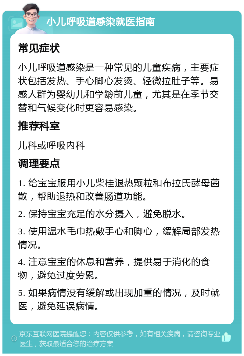 小儿呼吸道感染就医指南 常见症状 小儿呼吸道感染是一种常见的儿童疾病，主要症状包括发热、手心脚心发烫、轻微拉肚子等。易感人群为婴幼儿和学龄前儿童，尤其是在季节交替和气候变化时更容易感染。 推荐科室 儿科或呼吸内科 调理要点 1. 给宝宝服用小儿柴桂退热颗粒和布拉氏酵母菌散，帮助退热和改善肠道功能。 2. 保持宝宝充足的水分摄入，避免脱水。 3. 使用温水毛巾热敷手心和脚心，缓解局部发热情况。 4. 注意宝宝的休息和营养，提供易于消化的食物，避免过度劳累。 5. 如果病情没有缓解或出现加重的情况，及时就医，避免延误病情。