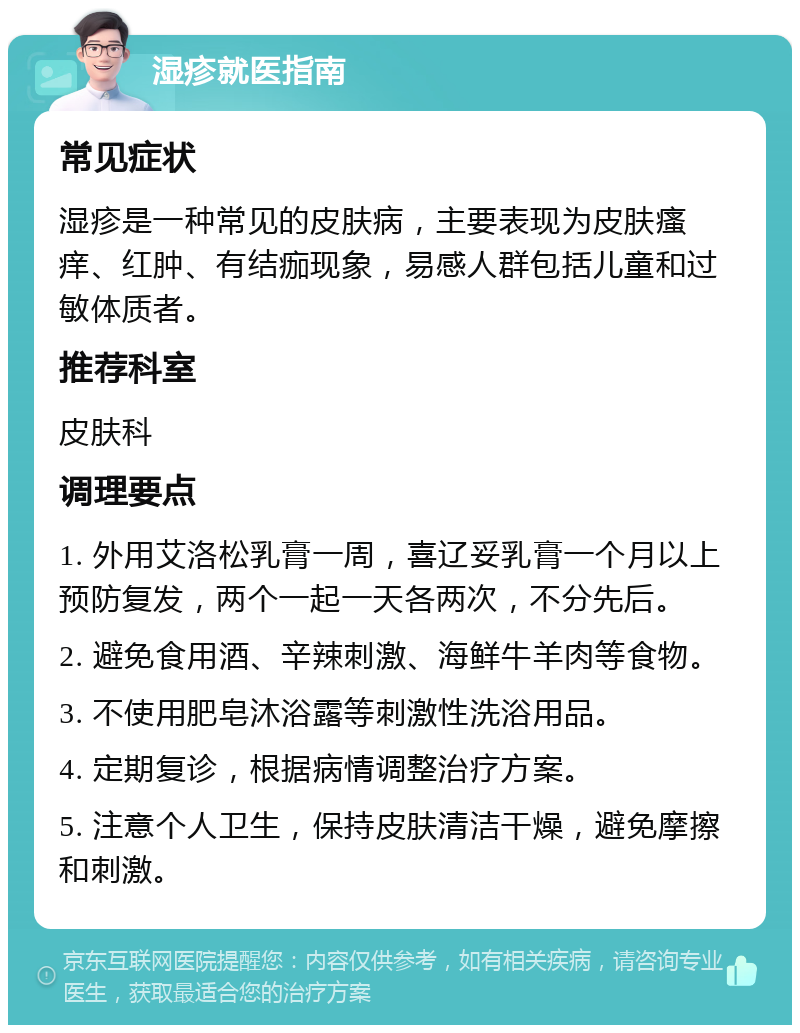 湿疹就医指南 常见症状 湿疹是一种常见的皮肤病，主要表现为皮肤瘙痒、红肿、有结痂现象，易感人群包括儿童和过敏体质者。 推荐科室 皮肤科 调理要点 1. 外用艾洛松乳膏一周，喜辽妥乳膏一个月以上预防复发，两个一起一天各两次，不分先后。 2. 避免食用酒、辛辣刺激、海鲜牛羊肉等食物。 3. 不使用肥皂沐浴露等刺激性洗浴用品。 4. 定期复诊，根据病情调整治疗方案。 5. 注意个人卫生，保持皮肤清洁干燥，避免摩擦和刺激。