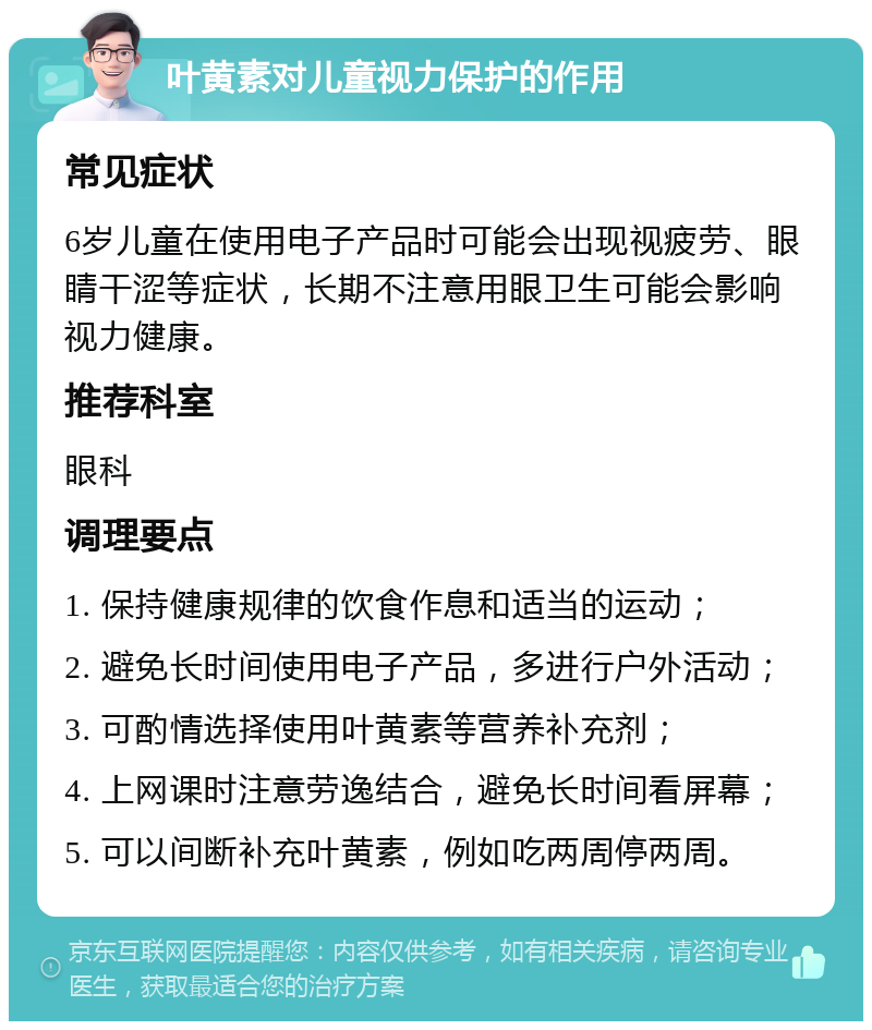 叶黄素对儿童视力保护的作用 常见症状 6岁儿童在使用电子产品时可能会出现视疲劳、眼睛干涩等症状，长期不注意用眼卫生可能会影响视力健康。 推荐科室 眼科 调理要点 1. 保持健康规律的饮食作息和适当的运动； 2. 避免长时间使用电子产品，多进行户外活动； 3. 可酌情选择使用叶黄素等营养补充剂； 4. 上网课时注意劳逸结合，避免长时间看屏幕； 5. 可以间断补充叶黄素，例如吃两周停两周。