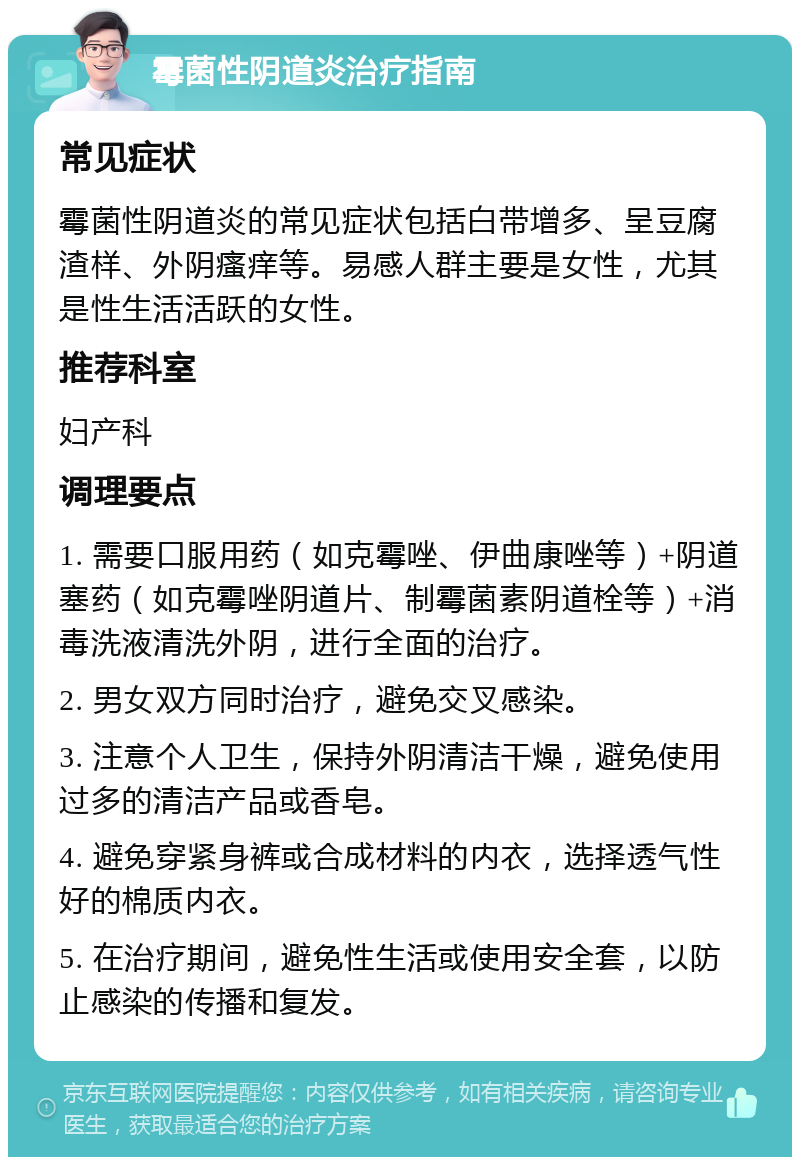 霉菌性阴道炎治疗指南 常见症状 霉菌性阴道炎的常见症状包括白带增多、呈豆腐渣样、外阴瘙痒等。易感人群主要是女性，尤其是性生活活跃的女性。 推荐科室 妇产科 调理要点 1. 需要口服用药（如克霉唑、伊曲康唑等）+阴道塞药（如克霉唑阴道片、制霉菌素阴道栓等）+消毒洗液清洗外阴，进行全面的治疗。 2. 男女双方同时治疗，避免交叉感染。 3. 注意个人卫生，保持外阴清洁干燥，避免使用过多的清洁产品或香皂。 4. 避免穿紧身裤或合成材料的内衣，选择透气性好的棉质内衣。 5. 在治疗期间，避免性生活或使用安全套，以防止感染的传播和复发。