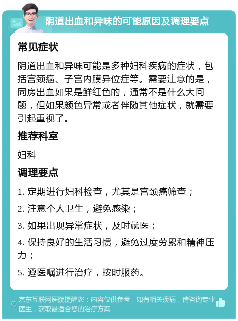 阴道出血和异味的可能原因及调理要点 常见症状 阴道出血和异味可能是多种妇科疾病的症状，包括宫颈癌、子宫内膜异位症等。需要注意的是，同房出血如果是鲜红色的，通常不是什么大问题，但如果颜色异常或者伴随其他症状，就需要引起重视了。 推荐科室 妇科 调理要点 1. 定期进行妇科检查，尤其是宫颈癌筛查； 2. 注意个人卫生，避免感染； 3. 如果出现异常症状，及时就医； 4. 保持良好的生活习惯，避免过度劳累和精神压力； 5. 遵医嘱进行治疗，按时服药。