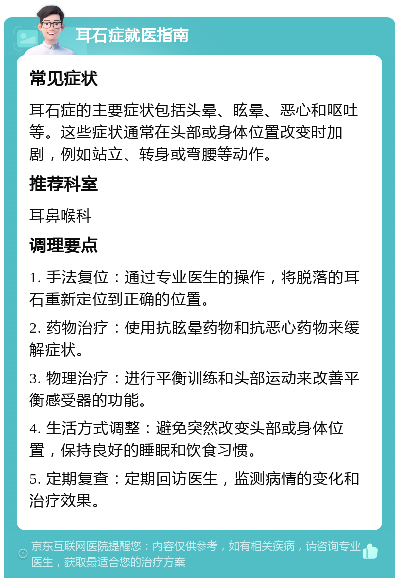 耳石症就医指南 常见症状 耳石症的主要症状包括头晕、眩晕、恶心和呕吐等。这些症状通常在头部或身体位置改变时加剧，例如站立、转身或弯腰等动作。 推荐科室 耳鼻喉科 调理要点 1. 手法复位：通过专业医生的操作，将脱落的耳石重新定位到正确的位置。 2. 药物治疗：使用抗眩晕药物和抗恶心药物来缓解症状。 3. 物理治疗：进行平衡训练和头部运动来改善平衡感受器的功能。 4. 生活方式调整：避免突然改变头部或身体位置，保持良好的睡眠和饮食习惯。 5. 定期复查：定期回访医生，监测病情的变化和治疗效果。