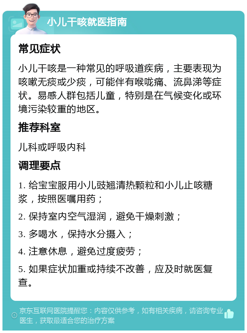 小儿干咳就医指南 常见症状 小儿干咳是一种常见的呼吸道疾病，主要表现为咳嗽无痰或少痰，可能伴有喉咙痛、流鼻涕等症状。易感人群包括儿童，特别是在气候变化或环境污染较重的地区。 推荐科室 儿科或呼吸内科 调理要点 1. 给宝宝服用小儿豉翘清热颗粒和小儿止咳糖浆，按照医嘱用药； 2. 保持室内空气湿润，避免干燥刺激； 3. 多喝水，保持水分摄入； 4. 注意休息，避免过度疲劳； 5. 如果症状加重或持续不改善，应及时就医复查。