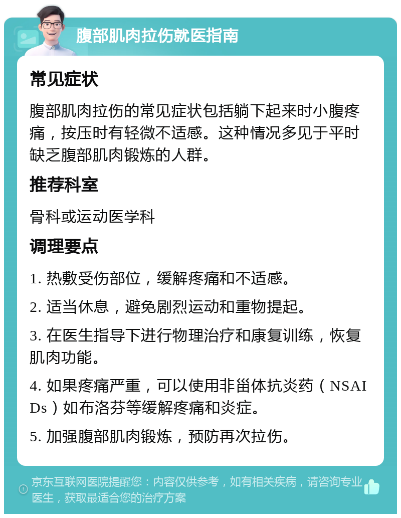 腹部肌肉拉伤就医指南 常见症状 腹部肌肉拉伤的常见症状包括躺下起来时小腹疼痛，按压时有轻微不适感。这种情况多见于平时缺乏腹部肌肉锻炼的人群。 推荐科室 骨科或运动医学科 调理要点 1. 热敷受伤部位，缓解疼痛和不适感。 2. 适当休息，避免剧烈运动和重物提起。 3. 在医生指导下进行物理治疗和康复训练，恢复肌肉功能。 4. 如果疼痛严重，可以使用非甾体抗炎药（NSAIDs）如布洛芬等缓解疼痛和炎症。 5. 加强腹部肌肉锻炼，预防再次拉伤。