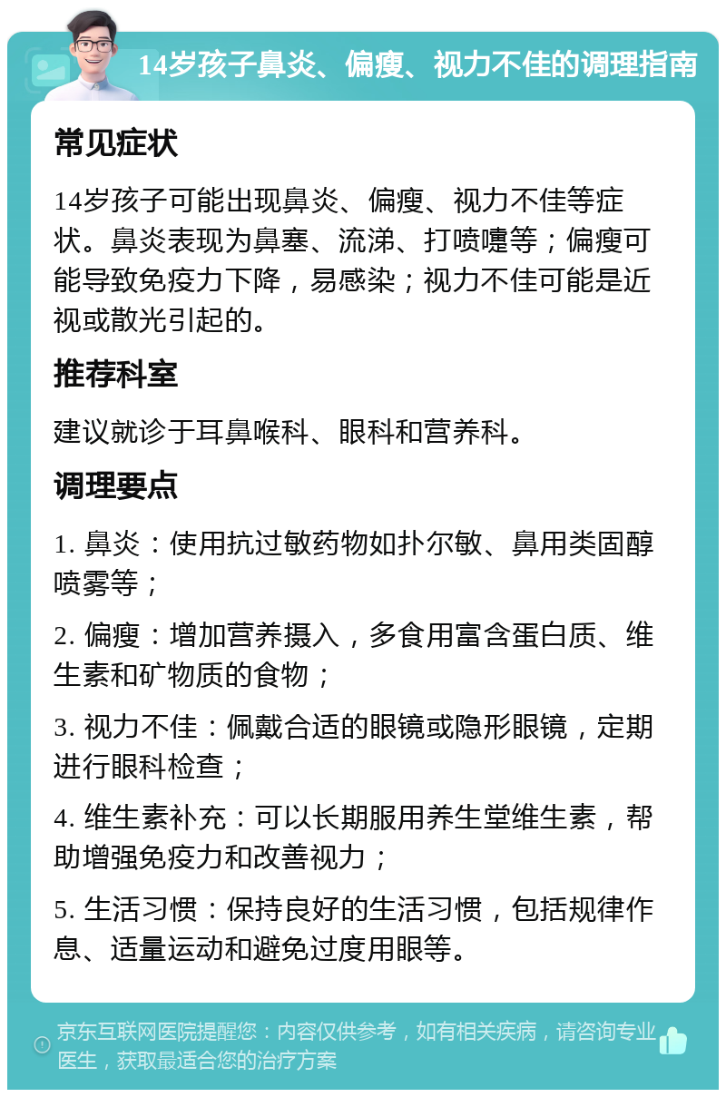 14岁孩子鼻炎、偏瘦、视力不佳的调理指南 常见症状 14岁孩子可能出现鼻炎、偏瘦、视力不佳等症状。鼻炎表现为鼻塞、流涕、打喷嚏等；偏瘦可能导致免疫力下降，易感染；视力不佳可能是近视或散光引起的。 推荐科室 建议就诊于耳鼻喉科、眼科和营养科。 调理要点 1. 鼻炎：使用抗过敏药物如扑尔敏、鼻用类固醇喷雾等； 2. 偏瘦：增加营养摄入，多食用富含蛋白质、维生素和矿物质的食物； 3. 视力不佳：佩戴合适的眼镜或隐形眼镜，定期进行眼科检查； 4. 维生素补充：可以长期服用养生堂维生素，帮助增强免疫力和改善视力； 5. 生活习惯：保持良好的生活习惯，包括规律作息、适量运动和避免过度用眼等。