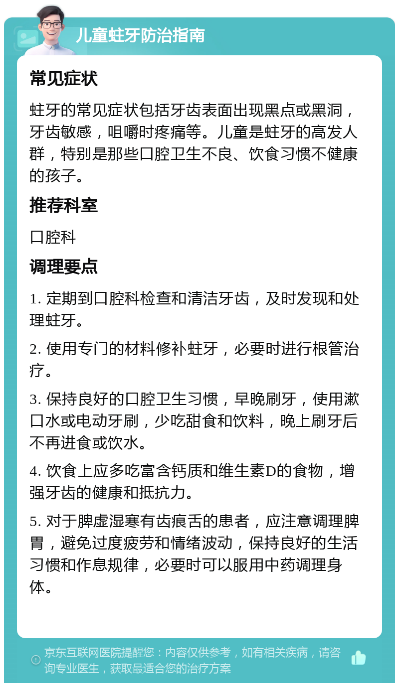 儿童蛀牙防治指南 常见症状 蛀牙的常见症状包括牙齿表面出现黑点或黑洞，牙齿敏感，咀嚼时疼痛等。儿童是蛀牙的高发人群，特别是那些口腔卫生不良、饮食习惯不健康的孩子。 推荐科室 口腔科 调理要点 1. 定期到口腔科检查和清洁牙齿，及时发现和处理蛀牙。 2. 使用专门的材料修补蛀牙，必要时进行根管治疗。 3. 保持良好的口腔卫生习惯，早晚刷牙，使用漱口水或电动牙刷，少吃甜食和饮料，晚上刷牙后不再进食或饮水。 4. 饮食上应多吃富含钙质和维生素D的食物，增强牙齿的健康和抵抗力。 5. 对于脾虚湿寒有齿痕舌的患者，应注意调理脾胃，避免过度疲劳和情绪波动，保持良好的生活习惯和作息规律，必要时可以服用中药调理身体。