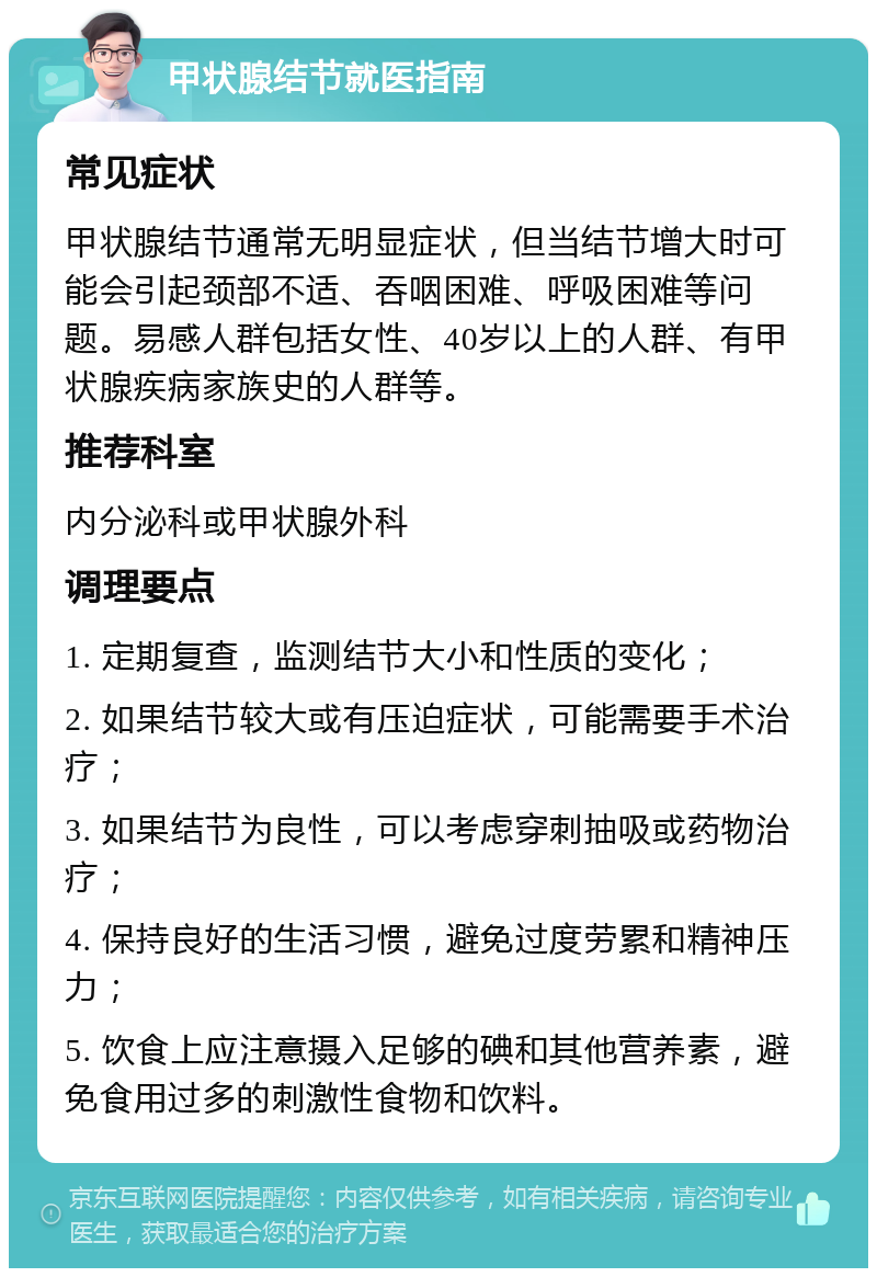 甲状腺结节就医指南 常见症状 甲状腺结节通常无明显症状，但当结节增大时可能会引起颈部不适、吞咽困难、呼吸困难等问题。易感人群包括女性、40岁以上的人群、有甲状腺疾病家族史的人群等。 推荐科室 内分泌科或甲状腺外科 调理要点 1. 定期复查，监测结节大小和性质的变化； 2. 如果结节较大或有压迫症状，可能需要手术治疗； 3. 如果结节为良性，可以考虑穿刺抽吸或药物治疗； 4. 保持良好的生活习惯，避免过度劳累和精神压力； 5. 饮食上应注意摄入足够的碘和其他营养素，避免食用过多的刺激性食物和饮料。