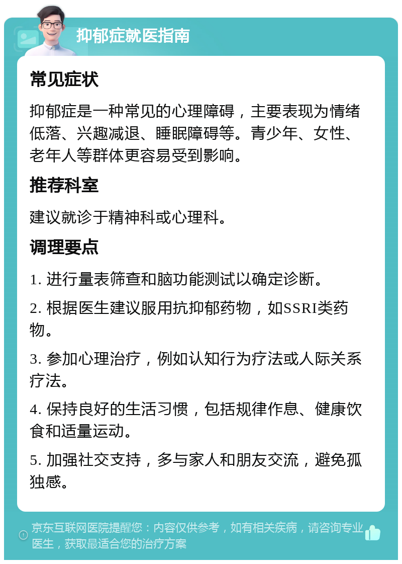 抑郁症就医指南 常见症状 抑郁症是一种常见的心理障碍，主要表现为情绪低落、兴趣减退、睡眠障碍等。青少年、女性、老年人等群体更容易受到影响。 推荐科室 建议就诊于精神科或心理科。 调理要点 1. 进行量表筛查和脑功能测试以确定诊断。 2. 根据医生建议服用抗抑郁药物，如SSRI类药物。 3. 参加心理治疗，例如认知行为疗法或人际关系疗法。 4. 保持良好的生活习惯，包括规律作息、健康饮食和适量运动。 5. 加强社交支持，多与家人和朋友交流，避免孤独感。