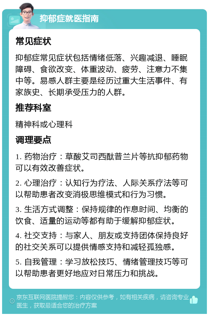 抑郁症就医指南 常见症状 抑郁症常见症状包括情绪低落、兴趣减退、睡眠障碍、食欲改变、体重波动、疲劳、注意力不集中等。易感人群主要是经历过重大生活事件、有家族史、长期承受压力的人群。 推荐科室 精神科或心理科 调理要点 1. 药物治疗：草酸艾司西酞普兰片等抗抑郁药物可以有效改善症状。 2. 心理治疗：认知行为疗法、人际关系疗法等可以帮助患者改变消极思维模式和行为习惯。 3. 生活方式调整：保持规律的作息时间、均衡的饮食、适量的运动等都有助于缓解抑郁症状。 4. 社交支持：与家人、朋友或支持团体保持良好的社交关系可以提供情感支持和减轻孤独感。 5. 自我管理：学习放松技巧、情绪管理技巧等可以帮助患者更好地应对日常压力和挑战。