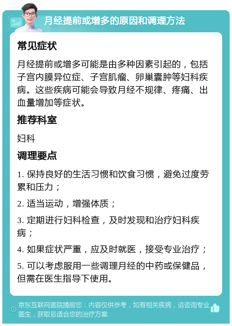 月经提前或增多的原因和调理方法 常见症状 月经提前或增多可能是由多种因素引起的，包括子宫内膜异位症、子宫肌瘤、卵巢囊肿等妇科疾病。这些疾病可能会导致月经不规律、疼痛、出血量增加等症状。 推荐科室 妇科 调理要点 1. 保持良好的生活习惯和饮食习惯，避免过度劳累和压力； 2. 适当运动，增强体质； 3. 定期进行妇科检查，及时发现和治疗妇科疾病； 4. 如果症状严重，应及时就医，接受专业治疗； 5. 可以考虑服用一些调理月经的中药或保健品，但需在医生指导下使用。