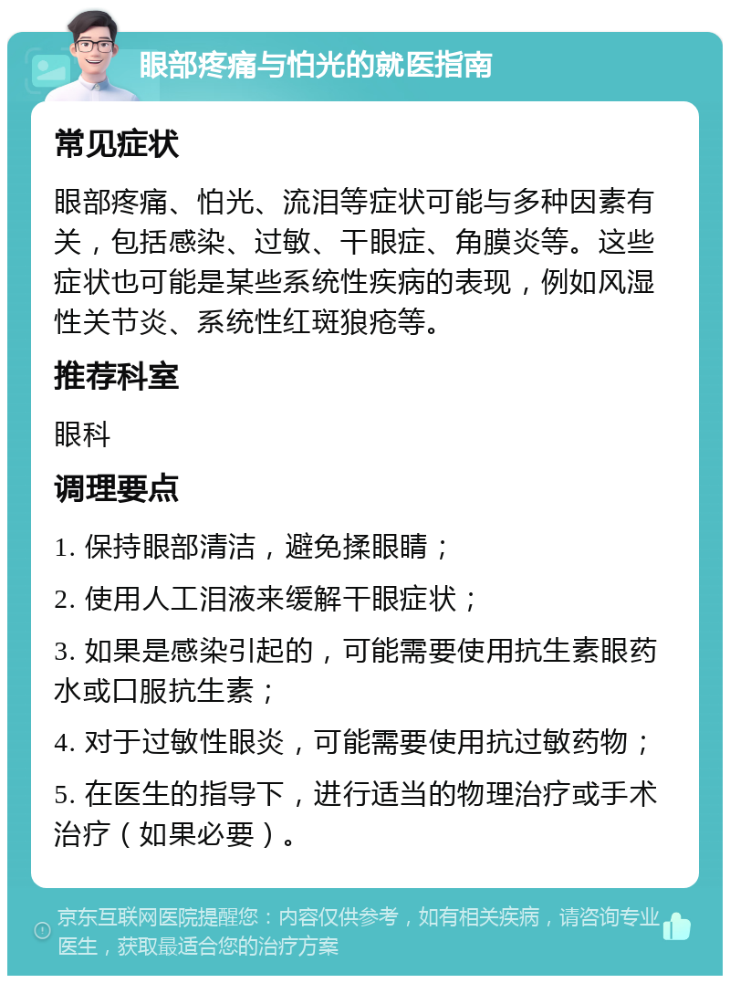 眼部疼痛与怕光的就医指南 常见症状 眼部疼痛、怕光、流泪等症状可能与多种因素有关，包括感染、过敏、干眼症、角膜炎等。这些症状也可能是某些系统性疾病的表现，例如风湿性关节炎、系统性红斑狼疮等。 推荐科室 眼科 调理要点 1. 保持眼部清洁，避免揉眼睛； 2. 使用人工泪液来缓解干眼症状； 3. 如果是感染引起的，可能需要使用抗生素眼药水或口服抗生素； 4. 对于过敏性眼炎，可能需要使用抗过敏药物； 5. 在医生的指导下，进行适当的物理治疗或手术治疗（如果必要）。