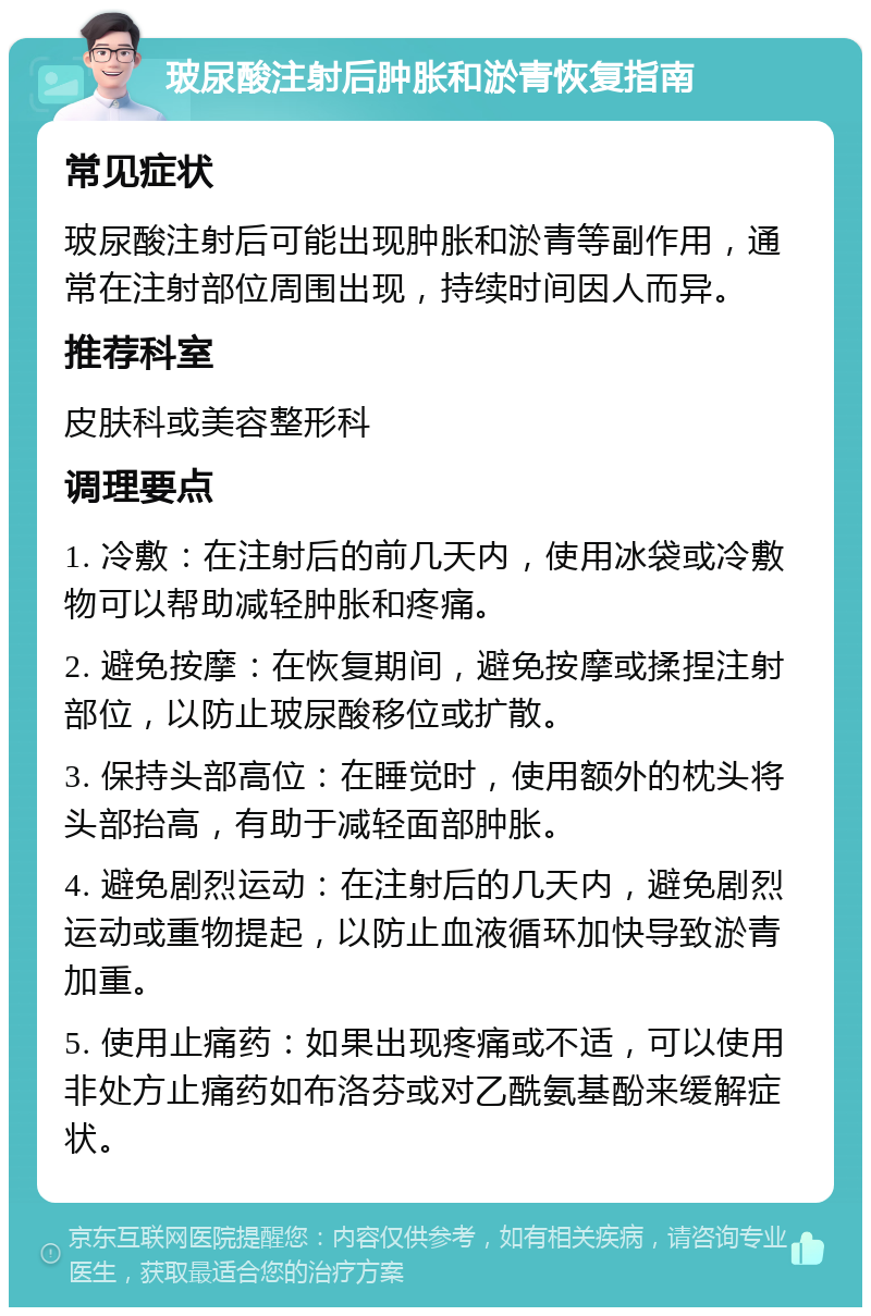 玻尿酸注射后肿胀和淤青恢复指南 常见症状 玻尿酸注射后可能出现肿胀和淤青等副作用，通常在注射部位周围出现，持续时间因人而异。 推荐科室 皮肤科或美容整形科 调理要点 1. 冷敷：在注射后的前几天内，使用冰袋或冷敷物可以帮助减轻肿胀和疼痛。 2. 避免按摩：在恢复期间，避免按摩或揉捏注射部位，以防止玻尿酸移位或扩散。 3. 保持头部高位：在睡觉时，使用额外的枕头将头部抬高，有助于减轻面部肿胀。 4. 避免剧烈运动：在注射后的几天内，避免剧烈运动或重物提起，以防止血液循环加快导致淤青加重。 5. 使用止痛药：如果出现疼痛或不适，可以使用非处方止痛药如布洛芬或对乙酰氨基酚来缓解症状。