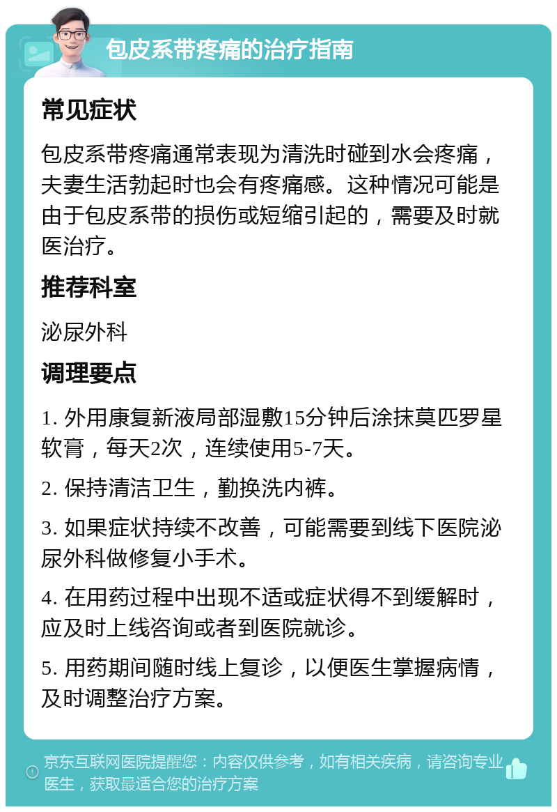 包皮系带疼痛的治疗指南 常见症状 包皮系带疼痛通常表现为清洗时碰到水会疼痛，夫妻生活勃起时也会有疼痛感。这种情况可能是由于包皮系带的损伤或短缩引起的，需要及时就医治疗。 推荐科室 泌尿外科 调理要点 1. 外用康复新液局部湿敷15分钟后涂抹莫匹罗星软膏，每天2次，连续使用5-7天。 2. 保持清洁卫生，勤换洗内裤。 3. 如果症状持续不改善，可能需要到线下医院泌尿外科做修复小手术。 4. 在用药过程中出现不适或症状得不到缓解时，应及时上线咨询或者到医院就诊。 5. 用药期间随时线上复诊，以便医生掌握病情，及时调整治疗方案。