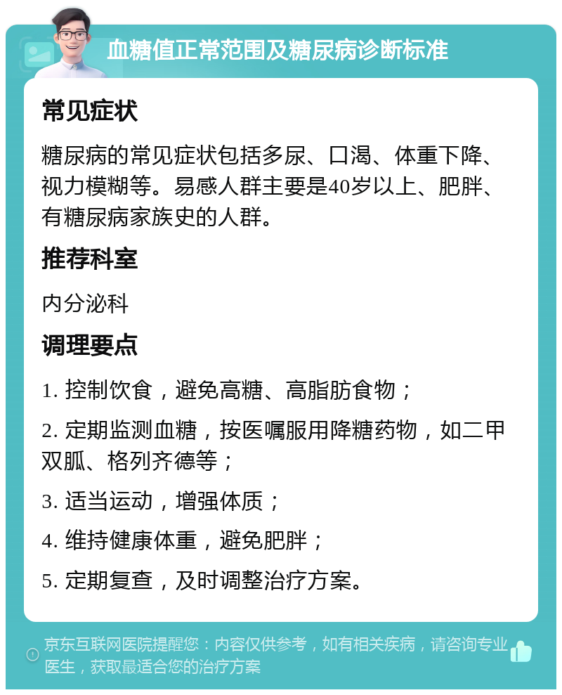 血糖值正常范围及糖尿病诊断标准 常见症状 糖尿病的常见症状包括多尿、口渴、体重下降、视力模糊等。易感人群主要是40岁以上、肥胖、有糖尿病家族史的人群。 推荐科室 内分泌科 调理要点 1. 控制饮食，避免高糖、高脂肪食物； 2. 定期监测血糖，按医嘱服用降糖药物，如二甲双胍、格列齐德等； 3. 适当运动，增强体质； 4. 维持健康体重，避免肥胖； 5. 定期复查，及时调整治疗方案。