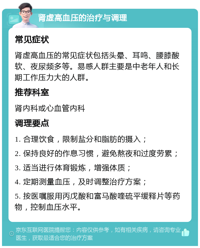 肾虚高血压的治疗与调理 常见症状 肾虚高血压的常见症状包括头晕、耳鸣、腰膝酸软、夜尿频多等。易感人群主要是中老年人和长期工作压力大的人群。 推荐科室 肾内科或心血管内科 调理要点 1. 合理饮食，限制盐分和脂肪的摄入； 2. 保持良好的作息习惯，避免熬夜和过度劳累； 3. 适当进行体育锻炼，增强体质； 4. 定期测量血压，及时调整治疗方案； 5. 按医嘱服用丙戊酸和富马酸喹硫平缓释片等药物，控制血压水平。