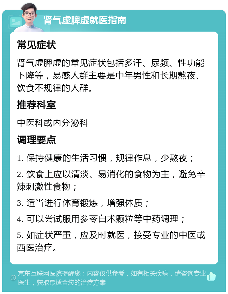 肾气虚脾虚就医指南 常见症状 肾气虚脾虚的常见症状包括多汗、尿频、性功能下降等，易感人群主要是中年男性和长期熬夜、饮食不规律的人群。 推荐科室 中医科或内分泌科 调理要点 1. 保持健康的生活习惯，规律作息，少熬夜； 2. 饮食上应以清淡、易消化的食物为主，避免辛辣刺激性食物； 3. 适当进行体育锻炼，增强体质； 4. 可以尝试服用参苓白术颗粒等中药调理； 5. 如症状严重，应及时就医，接受专业的中医或西医治疗。