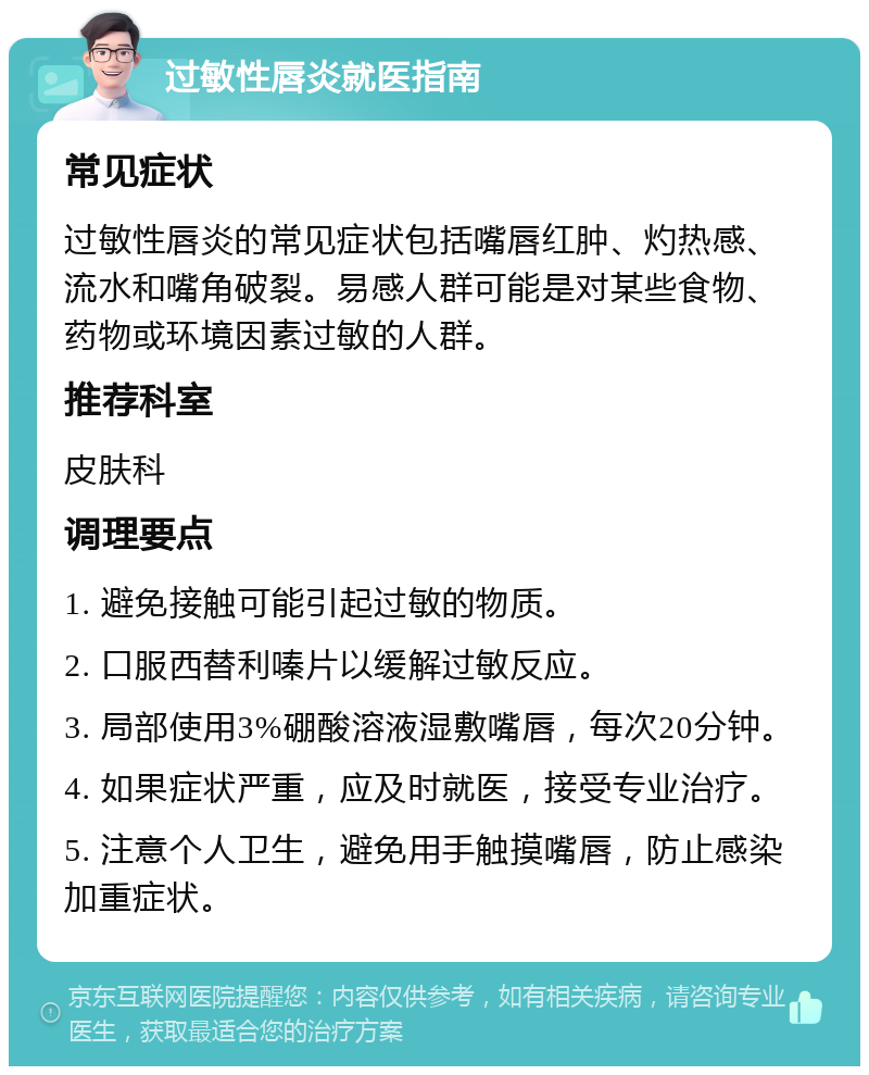 过敏性唇炎就医指南 常见症状 过敏性唇炎的常见症状包括嘴唇红肿、灼热感、流水和嘴角破裂。易感人群可能是对某些食物、药物或环境因素过敏的人群。 推荐科室 皮肤科 调理要点 1. 避免接触可能引起过敏的物质。 2. 口服西替利嗪片以缓解过敏反应。 3. 局部使用3%硼酸溶液湿敷嘴唇，每次20分钟。 4. 如果症状严重，应及时就医，接受专业治疗。 5. 注意个人卫生，避免用手触摸嘴唇，防止感染加重症状。