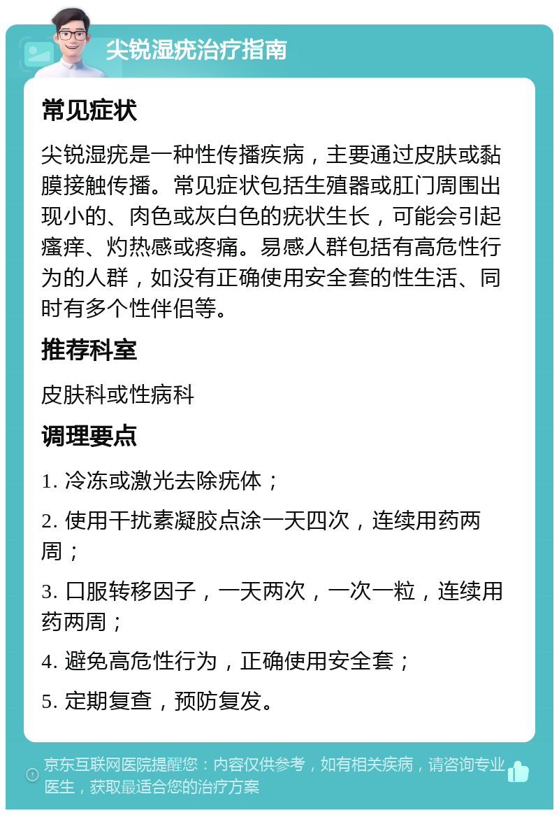 尖锐湿疣治疗指南 常见症状 尖锐湿疣是一种性传播疾病，主要通过皮肤或黏膜接触传播。常见症状包括生殖器或肛门周围出现小的、肉色或灰白色的疣状生长，可能会引起瘙痒、灼热感或疼痛。易感人群包括有高危性行为的人群，如没有正确使用安全套的性生活、同时有多个性伴侣等。 推荐科室 皮肤科或性病科 调理要点 1. 冷冻或激光去除疣体； 2. 使用干扰素凝胶点涂一天四次，连续用药两周； 3. 口服转移因子，一天两次，一次一粒，连续用药两周； 4. 避免高危性行为，正确使用安全套； 5. 定期复查，预防复发。