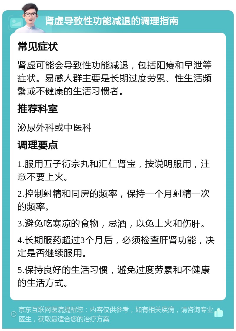 肾虚导致性功能减退的调理指南 常见症状 肾虚可能会导致性功能减退，包括阳痿和早泄等症状。易感人群主要是长期过度劳累、性生活频繁或不健康的生活习惯者。 推荐科室 泌尿外科或中医科 调理要点 1.服用五子衍宗丸和汇仁肾宝，按说明服用，注意不要上火。 2.控制射精和同房的频率，保持一个月射精一次的频率。 3.避免吃寒凉的食物，忌酒，以免上火和伤肝。 4.长期服药超过3个月后，必须检查肝肾功能，决定是否继续服用。 5.保持良好的生活习惯，避免过度劳累和不健康的生活方式。