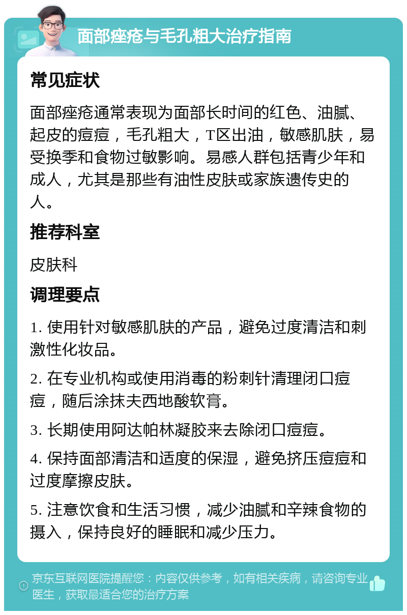 面部痤疮与毛孔粗大治疗指南 常见症状 面部痤疮通常表现为面部长时间的红色、油腻、起皮的痘痘，毛孔粗大，T区出油，敏感肌肤，易受换季和食物过敏影响。易感人群包括青少年和成人，尤其是那些有油性皮肤或家族遗传史的人。 推荐科室 皮肤科 调理要点 1. 使用针对敏感肌肤的产品，避免过度清洁和刺激性化妆品。 2. 在专业机构或使用消毒的粉刺针清理闭口痘痘，随后涂抹夫西地酸软膏。 3. 长期使用阿达帕林凝胶来去除闭口痘痘。 4. 保持面部清洁和适度的保湿，避免挤压痘痘和过度摩擦皮肤。 5. 注意饮食和生活习惯，减少油腻和辛辣食物的摄入，保持良好的睡眠和减少压力。