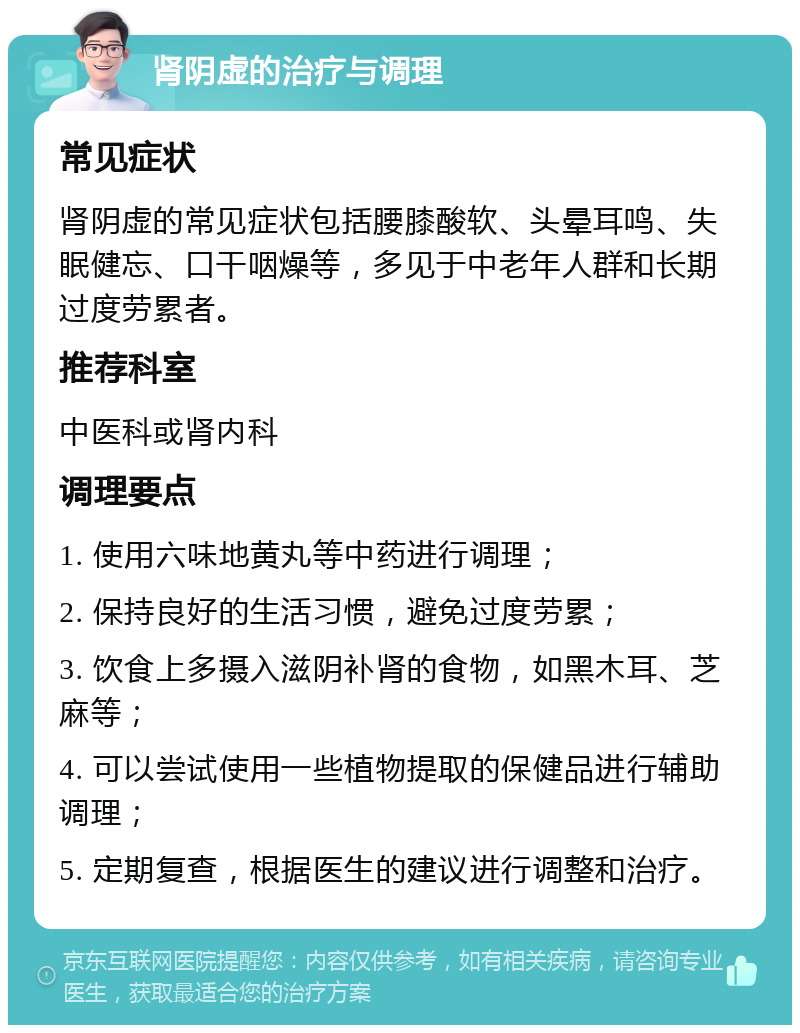 肾阴虚的治疗与调理 常见症状 肾阴虚的常见症状包括腰膝酸软、头晕耳鸣、失眠健忘、口干咽燥等，多见于中老年人群和长期过度劳累者。 推荐科室 中医科或肾内科 调理要点 1. 使用六味地黄丸等中药进行调理； 2. 保持良好的生活习惯，避免过度劳累； 3. 饮食上多摄入滋阴补肾的食物，如黑木耳、芝麻等； 4. 可以尝试使用一些植物提取的保健品进行辅助调理； 5. 定期复查，根据医生的建议进行调整和治疗。