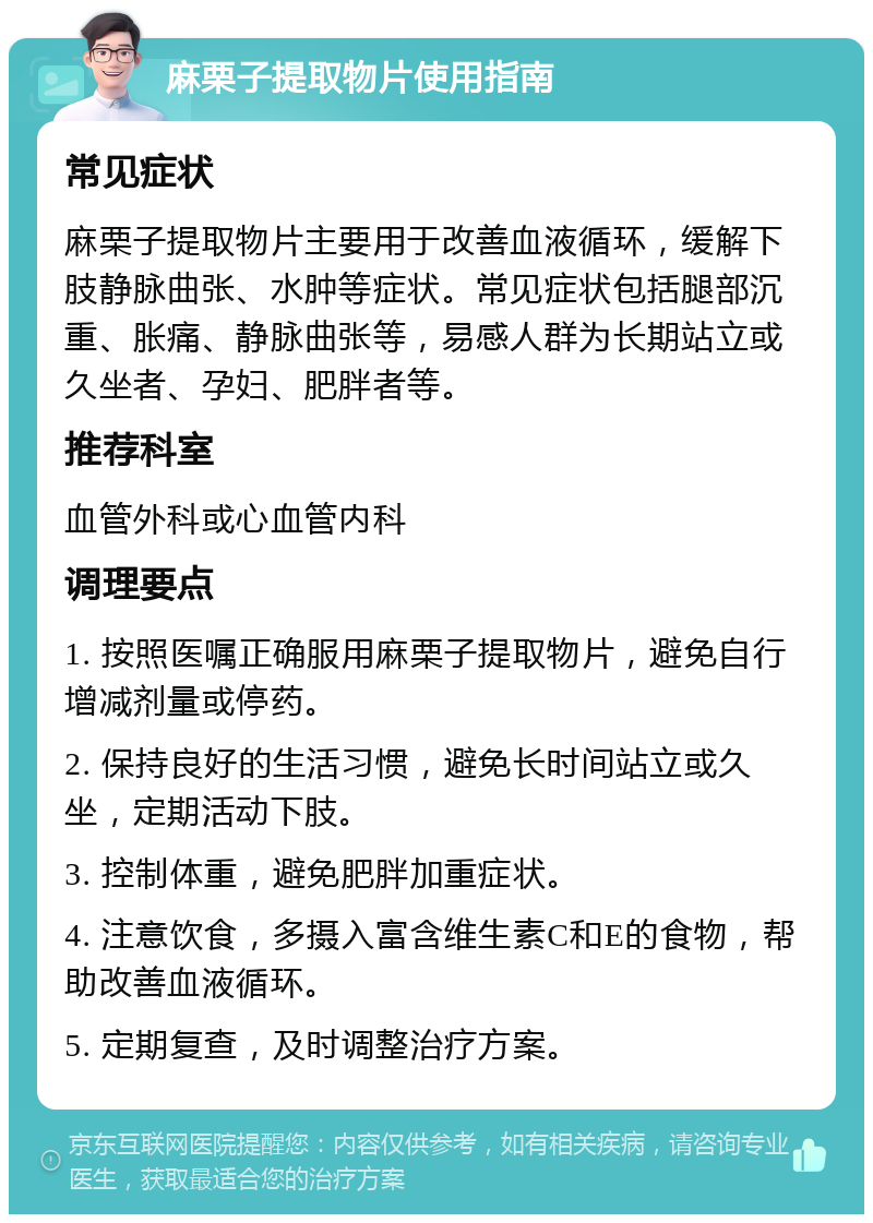 麻栗子提取物片使用指南 常见症状 麻栗子提取物片主要用于改善血液循环，缓解下肢静脉曲张、水肿等症状。常见症状包括腿部沉重、胀痛、静脉曲张等，易感人群为长期站立或久坐者、孕妇、肥胖者等。 推荐科室 血管外科或心血管内科 调理要点 1. 按照医嘱正确服用麻栗子提取物片，避免自行增减剂量或停药。 2. 保持良好的生活习惯，避免长时间站立或久坐，定期活动下肢。 3. 控制体重，避免肥胖加重症状。 4. 注意饮食，多摄入富含维生素C和E的食物，帮助改善血液循环。 5. 定期复查，及时调整治疗方案。