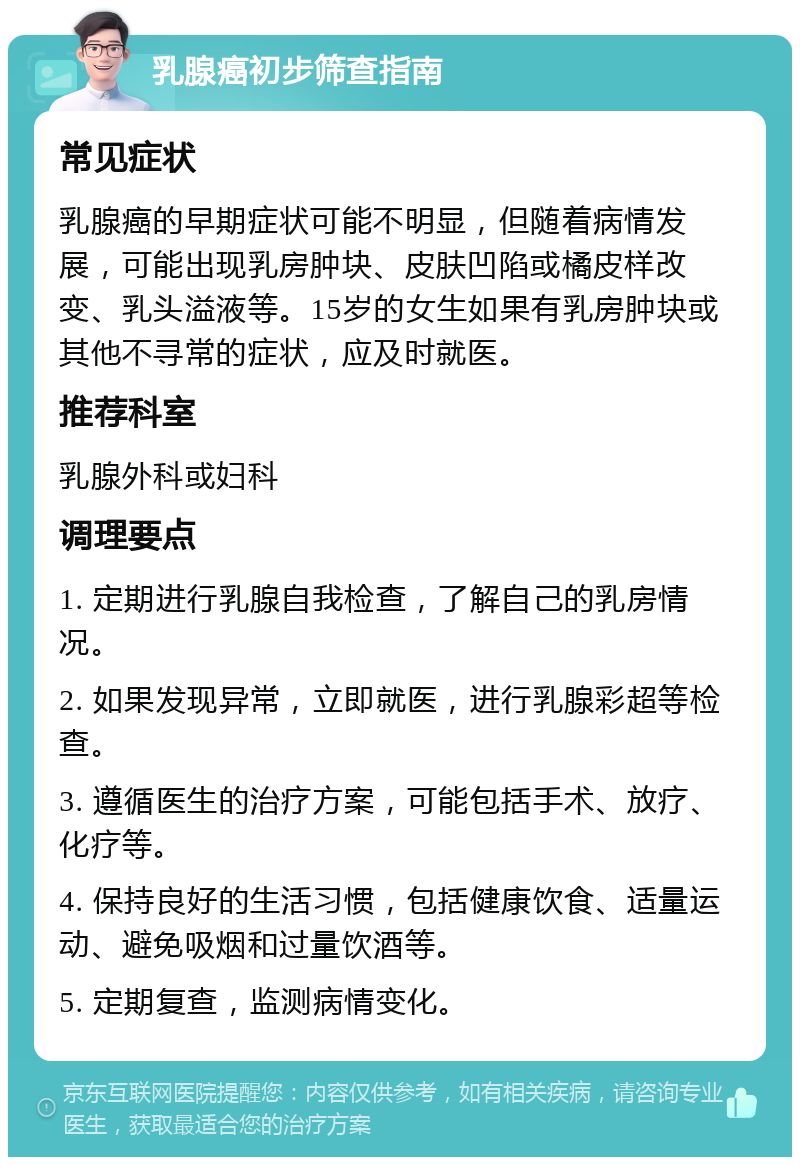 乳腺癌初步筛查指南 常见症状 乳腺癌的早期症状可能不明显，但随着病情发展，可能出现乳房肿块、皮肤凹陷或橘皮样改变、乳头溢液等。15岁的女生如果有乳房肿块或其他不寻常的症状，应及时就医。 推荐科室 乳腺外科或妇科 调理要点 1. 定期进行乳腺自我检查，了解自己的乳房情况。 2. 如果发现异常，立即就医，进行乳腺彩超等检查。 3. 遵循医生的治疗方案，可能包括手术、放疗、化疗等。 4. 保持良好的生活习惯，包括健康饮食、适量运动、避免吸烟和过量饮酒等。 5. 定期复查，监测病情变化。