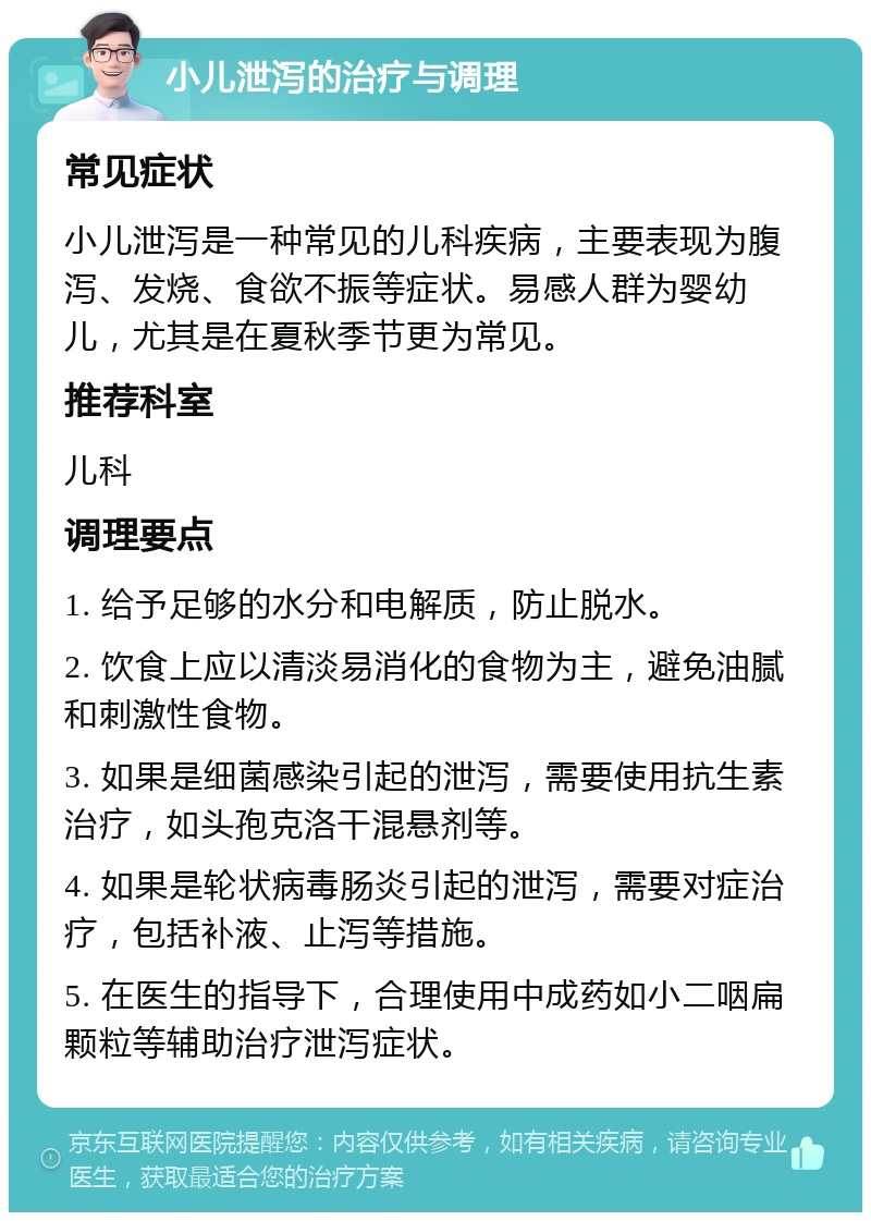 小儿泄泻的治疗与调理 常见症状 小儿泄泻是一种常见的儿科疾病，主要表现为腹泻、发烧、食欲不振等症状。易感人群为婴幼儿，尤其是在夏秋季节更为常见。 推荐科室 儿科 调理要点 1. 给予足够的水分和电解质，防止脱水。 2. 饮食上应以清淡易消化的食物为主，避免油腻和刺激性食物。 3. 如果是细菌感染引起的泄泻，需要使用抗生素治疗，如头孢克洛干混悬剂等。 4. 如果是轮状病毒肠炎引起的泄泻，需要对症治疗，包括补液、止泻等措施。 5. 在医生的指导下，合理使用中成药如小二咽扁颗粒等辅助治疗泄泻症状。