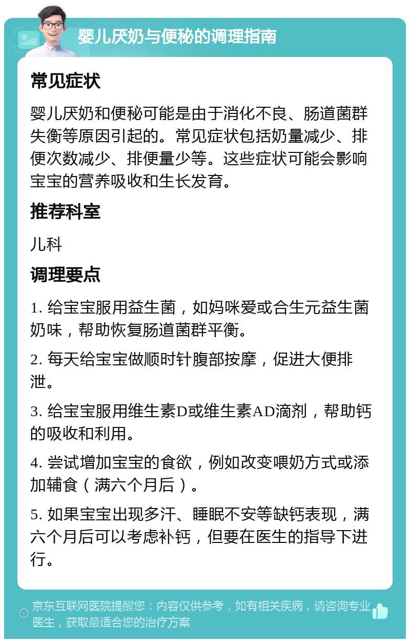 婴儿厌奶与便秘的调理指南 常见症状 婴儿厌奶和便秘可能是由于消化不良、肠道菌群失衡等原因引起的。常见症状包括奶量减少、排便次数减少、排便量少等。这些症状可能会影响宝宝的营养吸收和生长发育。 推荐科室 儿科 调理要点 1. 给宝宝服用益生菌，如妈咪爱或合生元益生菌奶味，帮助恢复肠道菌群平衡。 2. 每天给宝宝做顺时针腹部按摩，促进大便排泄。 3. 给宝宝服用维生素D或维生素AD滴剂，帮助钙的吸收和利用。 4. 尝试增加宝宝的食欲，例如改变喂奶方式或添加辅食（满六个月后）。 5. 如果宝宝出现多汗、睡眠不安等缺钙表现，满六个月后可以考虑补钙，但要在医生的指导下进行。