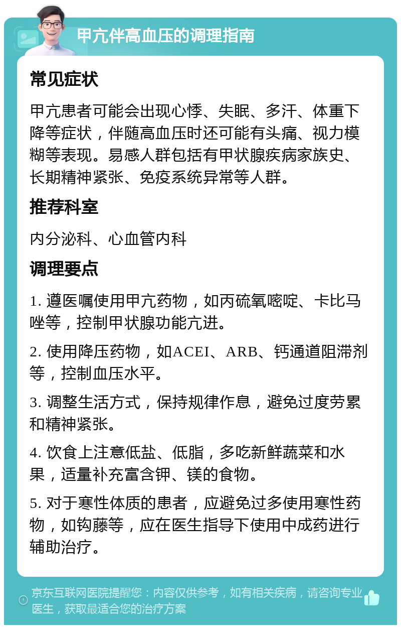 甲亢伴高血压的调理指南 常见症状 甲亢患者可能会出现心悸、失眠、多汗、体重下降等症状，伴随高血压时还可能有头痛、视力模糊等表现。易感人群包括有甲状腺疾病家族史、长期精神紧张、免疫系统异常等人群。 推荐科室 内分泌科、心血管内科 调理要点 1. 遵医嘱使用甲亢药物，如丙硫氧嘧啶、卡比马唑等，控制甲状腺功能亢进。 2. 使用降压药物，如ACEI、ARB、钙通道阻滞剂等，控制血压水平。 3. 调整生活方式，保持规律作息，避免过度劳累和精神紧张。 4. 饮食上注意低盐、低脂，多吃新鲜蔬菜和水果，适量补充富含钾、镁的食物。 5. 对于寒性体质的患者，应避免过多使用寒性药物，如钩藤等，应在医生指导下使用中成药进行辅助治疗。