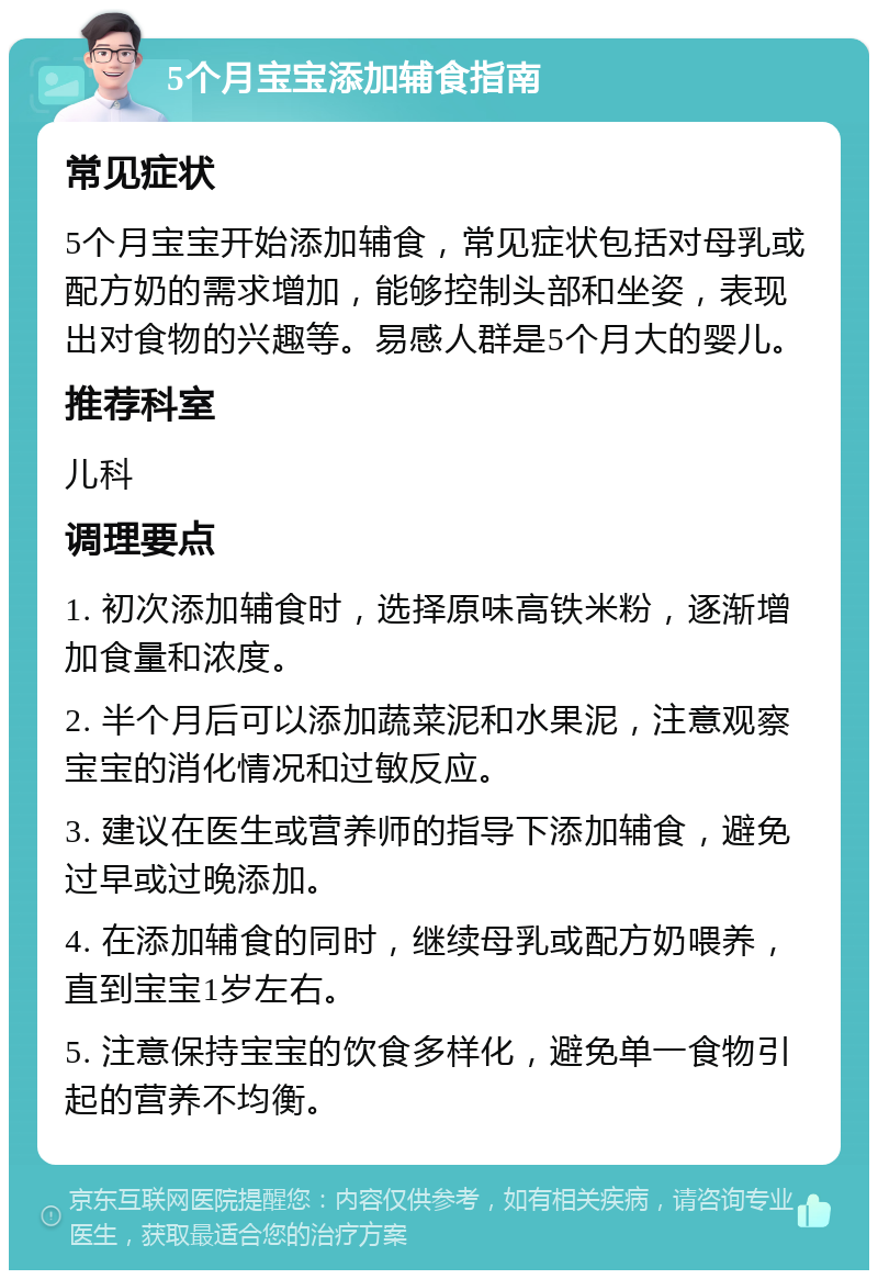 5个月宝宝添加辅食指南 常见症状 5个月宝宝开始添加辅食，常见症状包括对母乳或配方奶的需求增加，能够控制头部和坐姿，表现出对食物的兴趣等。易感人群是5个月大的婴儿。 推荐科室 儿科 调理要点 1. 初次添加辅食时，选择原味高铁米粉，逐渐增加食量和浓度。 2. 半个月后可以添加蔬菜泥和水果泥，注意观察宝宝的消化情况和过敏反应。 3. 建议在医生或营养师的指导下添加辅食，避免过早或过晚添加。 4. 在添加辅食的同时，继续母乳或配方奶喂养，直到宝宝1岁左右。 5. 注意保持宝宝的饮食多样化，避免单一食物引起的营养不均衡。