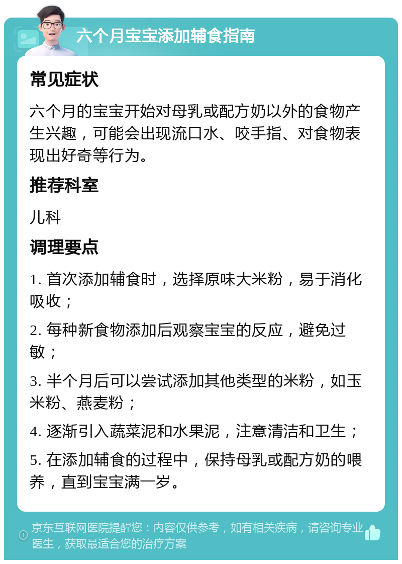 六个月宝宝添加辅食指南 常见症状 六个月的宝宝开始对母乳或配方奶以外的食物产生兴趣，可能会出现流口水、咬手指、对食物表现出好奇等行为。 推荐科室 儿科 调理要点 1. 首次添加辅食时，选择原味大米粉，易于消化吸收； 2. 每种新食物添加后观察宝宝的反应，避免过敏； 3. 半个月后可以尝试添加其他类型的米粉，如玉米粉、燕麦粉； 4. 逐渐引入蔬菜泥和水果泥，注意清洁和卫生； 5. 在添加辅食的过程中，保持母乳或配方奶的喂养，直到宝宝满一岁。