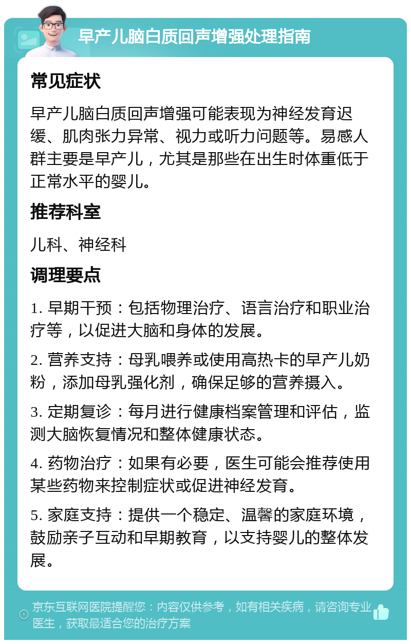 早产儿脑白质回声增强处理指南 常见症状 早产儿脑白质回声增强可能表现为神经发育迟缓、肌肉张力异常、视力或听力问题等。易感人群主要是早产儿，尤其是那些在出生时体重低于正常水平的婴儿。 推荐科室 儿科、神经科 调理要点 1. 早期干预：包括物理治疗、语言治疗和职业治疗等，以促进大脑和身体的发展。 2. 营养支持：母乳喂养或使用高热卡的早产儿奶粉，添加母乳强化剂，确保足够的营养摄入。 3. 定期复诊：每月进行健康档案管理和评估，监测大脑恢复情况和整体健康状态。 4. 药物治疗：如果有必要，医生可能会推荐使用某些药物来控制症状或促进神经发育。 5. 家庭支持：提供一个稳定、温馨的家庭环境，鼓励亲子互动和早期教育，以支持婴儿的整体发展。