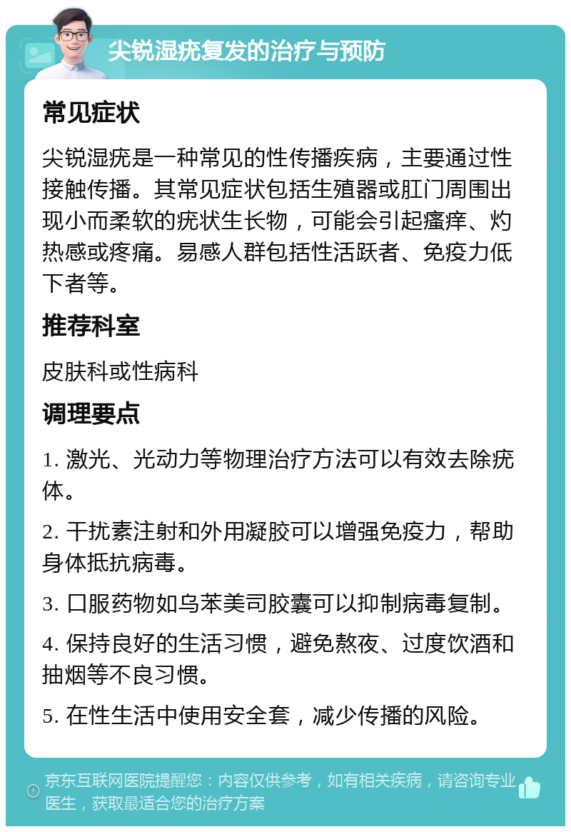 尖锐湿疣复发的治疗与预防 常见症状 尖锐湿疣是一种常见的性传播疾病，主要通过性接触传播。其常见症状包括生殖器或肛门周围出现小而柔软的疣状生长物，可能会引起瘙痒、灼热感或疼痛。易感人群包括性活跃者、免疫力低下者等。 推荐科室 皮肤科或性病科 调理要点 1. 激光、光动力等物理治疗方法可以有效去除疣体。 2. 干扰素注射和外用凝胶可以增强免疫力，帮助身体抵抗病毒。 3. 口服药物如乌苯美司胶囊可以抑制病毒复制。 4. 保持良好的生活习惯，避免熬夜、过度饮酒和抽烟等不良习惯。 5. 在性生活中使用安全套，减少传播的风险。