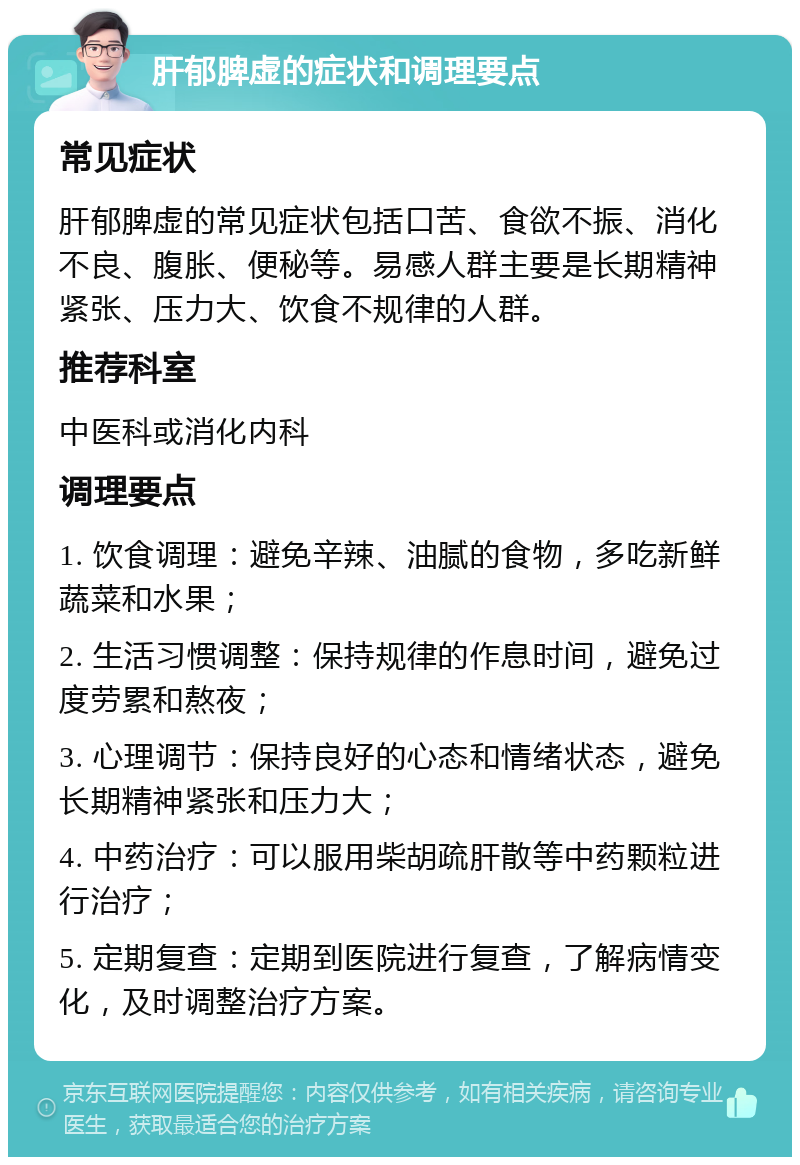 肝郁脾虚的症状和调理要点 常见症状 肝郁脾虚的常见症状包括口苦、食欲不振、消化不良、腹胀、便秘等。易感人群主要是长期精神紧张、压力大、饮食不规律的人群。 推荐科室 中医科或消化内科 调理要点 1. 饮食调理：避免辛辣、油腻的食物，多吃新鲜蔬菜和水果； 2. 生活习惯调整：保持规律的作息时间，避免过度劳累和熬夜； 3. 心理调节：保持良好的心态和情绪状态，避免长期精神紧张和压力大； 4. 中药治疗：可以服用柴胡疏肝散等中药颗粒进行治疗； 5. 定期复查：定期到医院进行复查，了解病情变化，及时调整治疗方案。