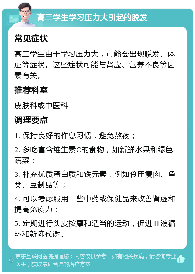 高三学生学习压力大引起的脱发 常见症状 高三学生由于学习压力大，可能会出现脱发、体虚等症状。这些症状可能与肾虚、营养不良等因素有关。 推荐科室 皮肤科或中医科 调理要点 1. 保持良好的作息习惯，避免熬夜； 2. 多吃富含维生素C的食物，如新鲜水果和绿色蔬菜； 3. 补充优质蛋白质和铁元素，例如食用瘦肉、鱼类、豆制品等； 4. 可以考虑服用一些中药或保健品来改善肾虚和提高免疫力； 5. 定期进行头皮按摩和适当的运动，促进血液循环和新陈代谢。