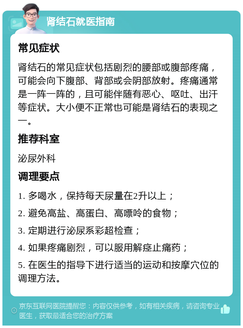 肾结石就医指南 常见症状 肾结石的常见症状包括剧烈的腰部或腹部疼痛，可能会向下腹部、背部或会阴部放射。疼痛通常是一阵一阵的，且可能伴随有恶心、呕吐、出汗等症状。大小便不正常也可能是肾结石的表现之一。 推荐科室 泌尿外科 调理要点 1. 多喝水，保持每天尿量在2升以上； 2. 避免高盐、高蛋白、高嘌呤的食物； 3. 定期进行泌尿系彩超检查； 4. 如果疼痛剧烈，可以服用解痉止痛药； 5. 在医生的指导下进行适当的运动和按摩穴位的调理方法。