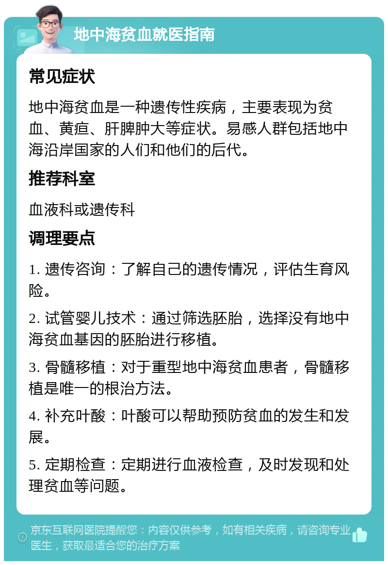 地中海贫血就医指南 常见症状 地中海贫血是一种遗传性疾病，主要表现为贫血、黄疸、肝脾肿大等症状。易感人群包括地中海沿岸国家的人们和他们的后代。 推荐科室 血液科或遗传科 调理要点 1. 遗传咨询：了解自己的遗传情况，评估生育风险。 2. 试管婴儿技术：通过筛选胚胎，选择没有地中海贫血基因的胚胎进行移植。 3. 骨髓移植：对于重型地中海贫血患者，骨髓移植是唯一的根治方法。 4. 补充叶酸：叶酸可以帮助预防贫血的发生和发展。 5. 定期检查：定期进行血液检查，及时发现和处理贫血等问题。