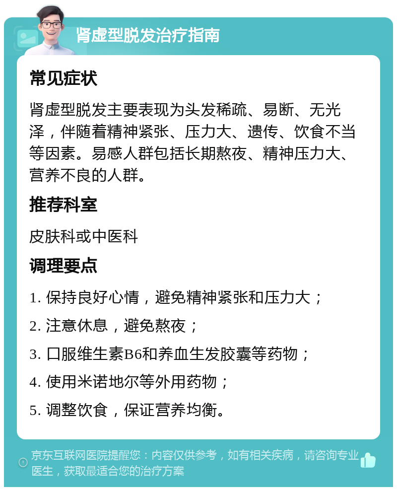 肾虚型脱发治疗指南 常见症状 肾虚型脱发主要表现为头发稀疏、易断、无光泽，伴随着精神紧张、压力大、遗传、饮食不当等因素。易感人群包括长期熬夜、精神压力大、营养不良的人群。 推荐科室 皮肤科或中医科 调理要点 1. 保持良好心情，避免精神紧张和压力大； 2. 注意休息，避免熬夜； 3. 口服维生素B6和养血生发胶囊等药物； 4. 使用米诺地尔等外用药物； 5. 调整饮食，保证营养均衡。