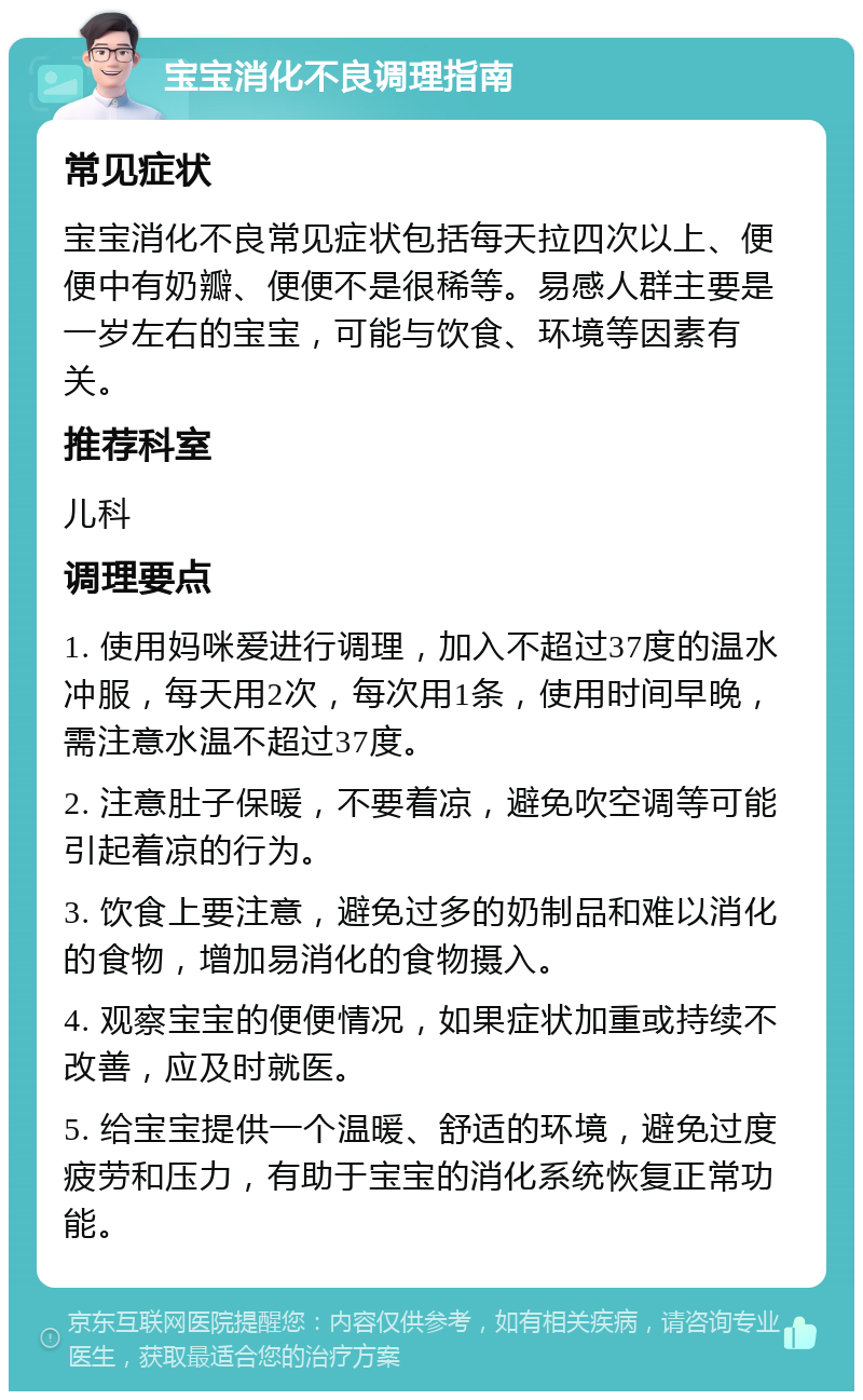 宝宝消化不良调理指南 常见症状 宝宝消化不良常见症状包括每天拉四次以上、便便中有奶瓣、便便不是很稀等。易感人群主要是一岁左右的宝宝，可能与饮食、环境等因素有关。 推荐科室 儿科 调理要点 1. 使用妈咪爱进行调理，加入不超过37度的温水冲服，每天用2次，每次用1条，使用时间早晚，需注意水温不超过37度。 2. 注意肚子保暖，不要着凉，避免吹空调等可能引起着凉的行为。 3. 饮食上要注意，避免过多的奶制品和难以消化的食物，增加易消化的食物摄入。 4. 观察宝宝的便便情况，如果症状加重或持续不改善，应及时就医。 5. 给宝宝提供一个温暖、舒适的环境，避免过度疲劳和压力，有助于宝宝的消化系统恢复正常功能。