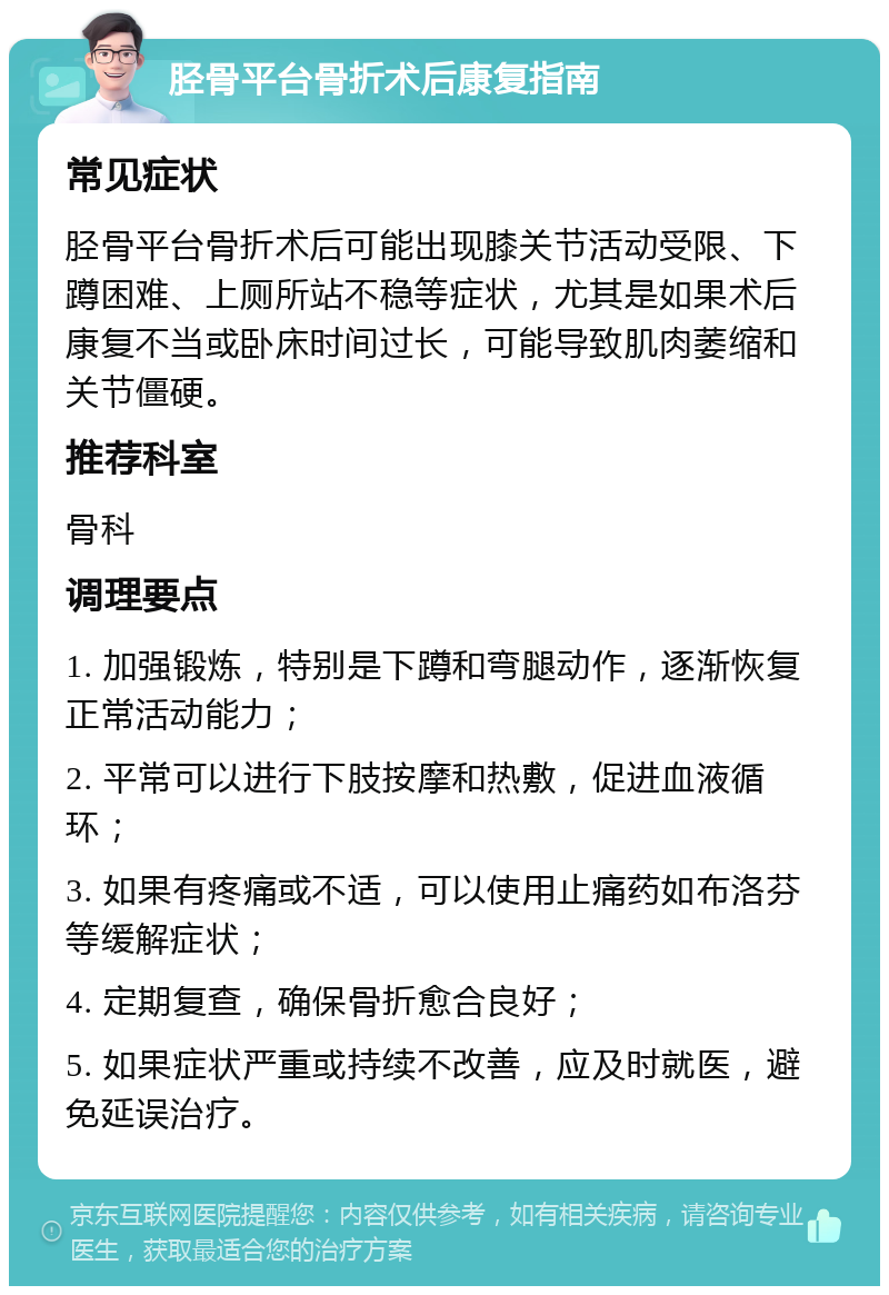 胫骨平台骨折术后康复指南 常见症状 胫骨平台骨折术后可能出现膝关节活动受限、下蹲困难、上厕所站不稳等症状，尤其是如果术后康复不当或卧床时间过长，可能导致肌肉萎缩和关节僵硬。 推荐科室 骨科 调理要点 1. 加强锻炼，特别是下蹲和弯腿动作，逐渐恢复正常活动能力； 2. 平常可以进行下肢按摩和热敷，促进血液循环； 3. 如果有疼痛或不适，可以使用止痛药如布洛芬等缓解症状； 4. 定期复查，确保骨折愈合良好； 5. 如果症状严重或持续不改善，应及时就医，避免延误治疗。