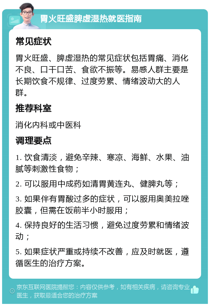 胃火旺盛脾虚湿热就医指南 常见症状 胃火旺盛、脾虚湿热的常见症状包括胃痛、消化不良、口干口苦、食欲不振等。易感人群主要是长期饮食不规律、过度劳累、情绪波动大的人群。 推荐科室 消化内科或中医科 调理要点 1. 饮食清淡，避免辛辣、寒凉、海鲜、水果、油腻等刺激性食物； 2. 可以服用中成药如清胃黄连丸、健脾丸等； 3. 如果伴有胃酸过多的症状，可以服用奥美拉唑胶囊，但需在饭前半小时服用； 4. 保持良好的生活习惯，避免过度劳累和情绪波动； 5. 如果症状严重或持续不改善，应及时就医，遵循医生的治疗方案。