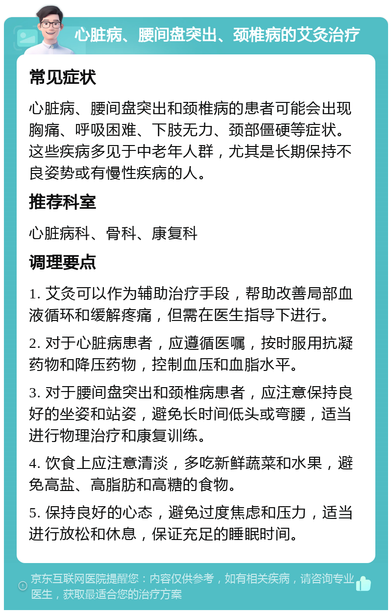 心脏病、腰间盘突出、颈椎病的艾灸治疗 常见症状 心脏病、腰间盘突出和颈椎病的患者可能会出现胸痛、呼吸困难、下肢无力、颈部僵硬等症状。这些疾病多见于中老年人群，尤其是长期保持不良姿势或有慢性疾病的人。 推荐科室 心脏病科、骨科、康复科 调理要点 1. 艾灸可以作为辅助治疗手段，帮助改善局部血液循环和缓解疼痛，但需在医生指导下进行。 2. 对于心脏病患者，应遵循医嘱，按时服用抗凝药物和降压药物，控制血压和血脂水平。 3. 对于腰间盘突出和颈椎病患者，应注意保持良好的坐姿和站姿，避免长时间低头或弯腰，适当进行物理治疗和康复训练。 4. 饮食上应注意清淡，多吃新鲜蔬菜和水果，避免高盐、高脂肪和高糖的食物。 5. 保持良好的心态，避免过度焦虑和压力，适当进行放松和休息，保证充足的睡眠时间。