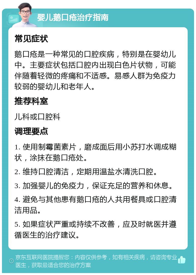 婴儿鹅口疮治疗指南 常见症状 鹅口疮是一种常见的口腔疾病，特别是在婴幼儿中。主要症状包括口腔内出现白色片状物，可能伴随着轻微的疼痛和不适感。易感人群为免疫力较弱的婴幼儿和老年人。 推荐科室 儿科或口腔科 调理要点 1. 使用制霉菌素片，磨成面后用小苏打水调成糊状，涂抹在鹅口疮处。 2. 维持口腔清洁，定期用温盐水清洗口腔。 3. 加强婴儿的免疫力，保证充足的营养和休息。 4. 避免与其他患有鹅口疮的人共用餐具或口腔清洁用品。 5. 如果症状严重或持续不改善，应及时就医并遵循医生的治疗建议。