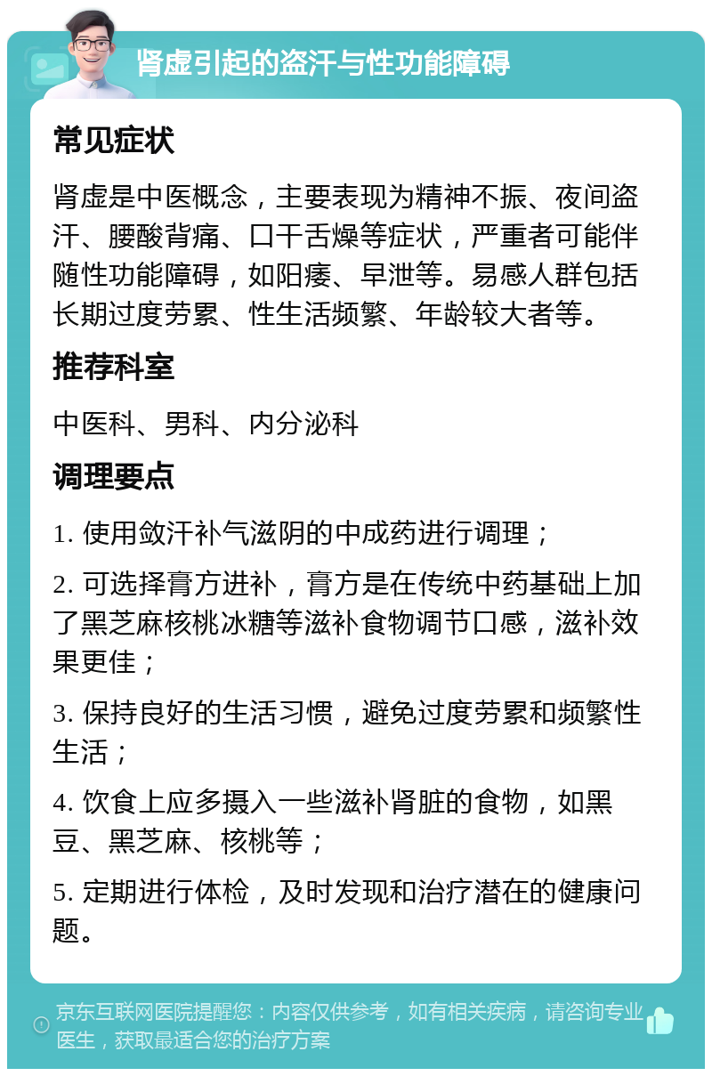 肾虚引起的盗汗与性功能障碍 常见症状 肾虚是中医概念，主要表现为精神不振、夜间盗汗、腰酸背痛、口干舌燥等症状，严重者可能伴随性功能障碍，如阳痿、早泄等。易感人群包括长期过度劳累、性生活频繁、年龄较大者等。 推荐科室 中医科、男科、内分泌科 调理要点 1. 使用敛汗补气滋阴的中成药进行调理； 2. 可选择膏方进补，膏方是在传统中药基础上加了黑芝麻核桃冰糖等滋补食物调节口感，滋补效果更佳； 3. 保持良好的生活习惯，避免过度劳累和频繁性生活； 4. 饮食上应多摄入一些滋补肾脏的食物，如黑豆、黑芝麻、核桃等； 5. 定期进行体检，及时发现和治疗潜在的健康问题。