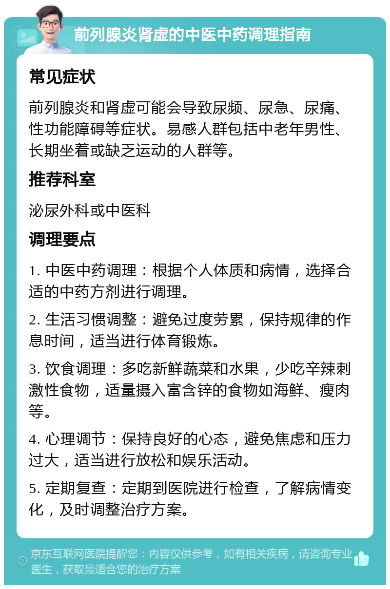 前列腺炎肾虚的中医中药调理指南 常见症状 前列腺炎和肾虚可能会导致尿频、尿急、尿痛、性功能障碍等症状。易感人群包括中老年男性、长期坐着或缺乏运动的人群等。 推荐科室 泌尿外科或中医科 调理要点 1. 中医中药调理：根据个人体质和病情，选择合适的中药方剂进行调理。 2. 生活习惯调整：避免过度劳累，保持规律的作息时间，适当进行体育锻炼。 3. 饮食调理：多吃新鲜蔬菜和水果，少吃辛辣刺激性食物，适量摄入富含锌的食物如海鲜、瘦肉等。 4. 心理调节：保持良好的心态，避免焦虑和压力过大，适当进行放松和娱乐活动。 5. 定期复查：定期到医院进行检查，了解病情变化，及时调整治疗方案。