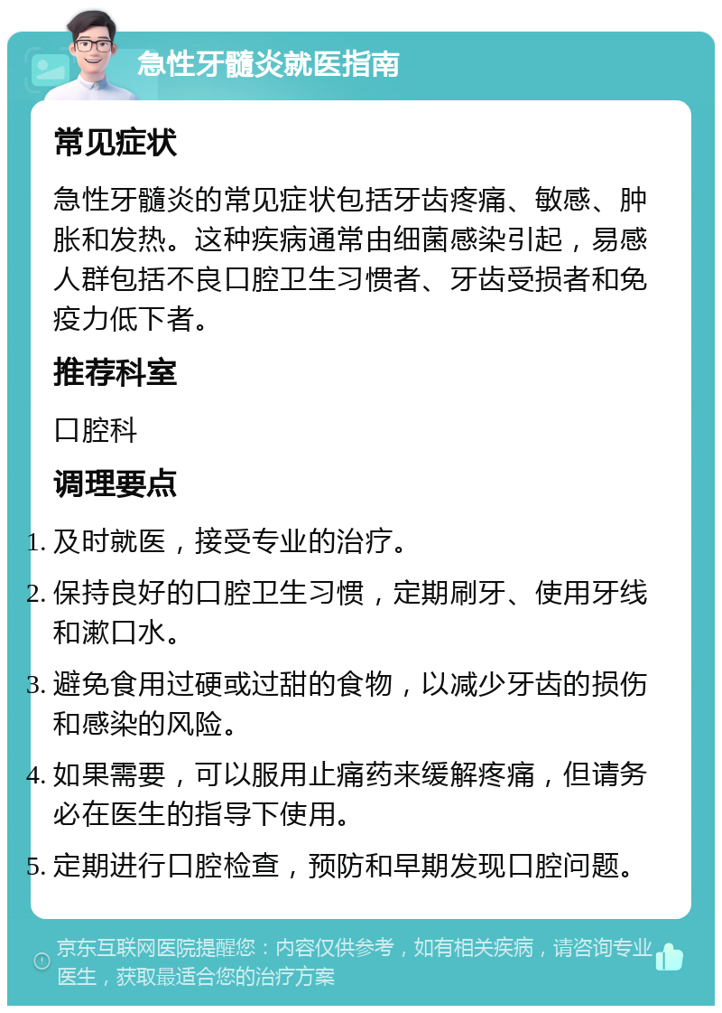 急性牙髓炎就医指南 常见症状 急性牙髓炎的常见症状包括牙齿疼痛、敏感、肿胀和发热。这种疾病通常由细菌感染引起，易感人群包括不良口腔卫生习惯者、牙齿受损者和免疫力低下者。 推荐科室 口腔科 调理要点 及时就医，接受专业的治疗。 保持良好的口腔卫生习惯，定期刷牙、使用牙线和漱口水。 避免食用过硬或过甜的食物，以减少牙齿的损伤和感染的风险。 如果需要，可以服用止痛药来缓解疼痛，但请务必在医生的指导下使用。 定期进行口腔检查，预防和早期发现口腔问题。