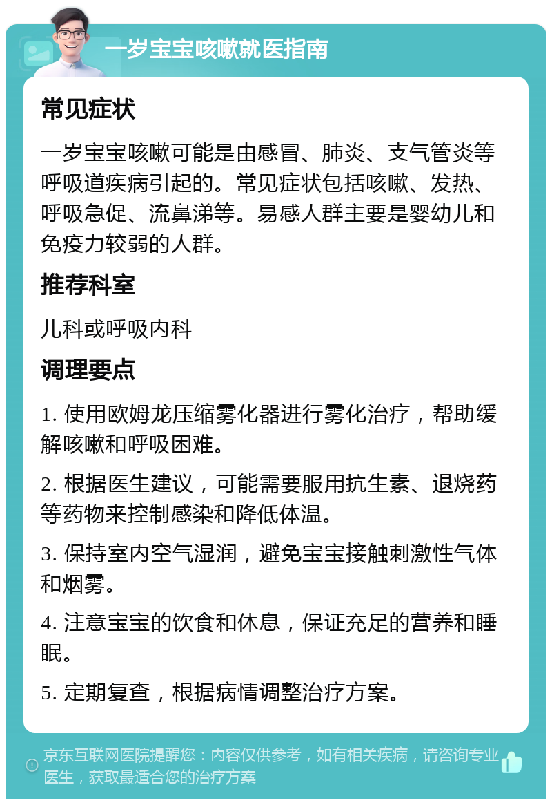 一岁宝宝咳嗽就医指南 常见症状 一岁宝宝咳嗽可能是由感冒、肺炎、支气管炎等呼吸道疾病引起的。常见症状包括咳嗽、发热、呼吸急促、流鼻涕等。易感人群主要是婴幼儿和免疫力较弱的人群。 推荐科室 儿科或呼吸内科 调理要点 1. 使用欧姆龙压缩雾化器进行雾化治疗，帮助缓解咳嗽和呼吸困难。 2. 根据医生建议，可能需要服用抗生素、退烧药等药物来控制感染和降低体温。 3. 保持室内空气湿润，避免宝宝接触刺激性气体和烟雾。 4. 注意宝宝的饮食和休息，保证充足的营养和睡眠。 5. 定期复查，根据病情调整治疗方案。