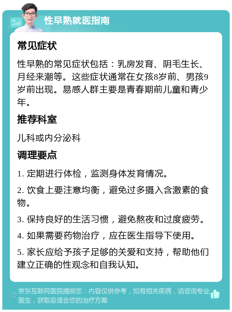 性早熟就医指南 常见症状 性早熟的常见症状包括：乳房发育、阴毛生长、月经来潮等。这些症状通常在女孩8岁前、男孩9岁前出现。易感人群主要是青春期前儿童和青少年。 推荐科室 儿科或内分泌科 调理要点 1. 定期进行体检，监测身体发育情况。 2. 饮食上要注意均衡，避免过多摄入含激素的食物。 3. 保持良好的生活习惯，避免熬夜和过度疲劳。 4. 如果需要药物治疗，应在医生指导下使用。 5. 家长应给予孩子足够的关爱和支持，帮助他们建立正确的性观念和自我认知。