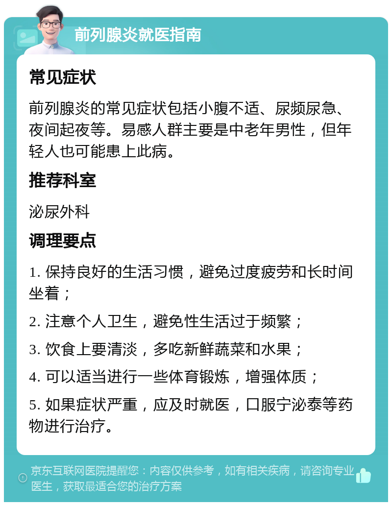 前列腺炎就医指南 常见症状 前列腺炎的常见症状包括小腹不适、尿频尿急、夜间起夜等。易感人群主要是中老年男性，但年轻人也可能患上此病。 推荐科室 泌尿外科 调理要点 1. 保持良好的生活习惯，避免过度疲劳和长时间坐着； 2. 注意个人卫生，避免性生活过于频繁； 3. 饮食上要清淡，多吃新鲜蔬菜和水果； 4. 可以适当进行一些体育锻炼，增强体质； 5. 如果症状严重，应及时就医，口服宁泌泰等药物进行治疗。